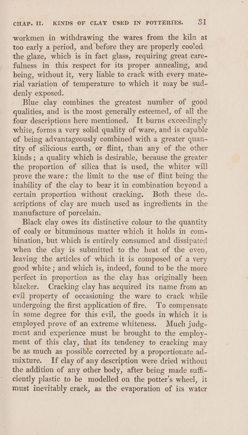 workmen in withdrawing the wares from the kiln at too early a period, and before they are properly cooled the glaze, which is in fact glass, requiring great care- fulness in this respect for its proper annealing, and being, without it, very liable to crack with every mate- rial variation of temperature to which it may be sud- denly exposed. Blue clay combines the greatest number of good qualities, and is the most generally esteemed, of all the four descriptions here mentioned. It burns exceedingly white, forms a very solid quality of ware, and is capable of being advantageously combined with a greater quan- tity of silicious earth, or flint, than any of the other kinds ; a quality which is desirable, because the greater the proportion of silica that is used, the whiter will prove the ware: the limit to the use of flint being the inability of the clay to bear it in combination beyond a certain proportion without cracking. Both these de- scriptions of clay are much used as ingredients in the manufacture of porcelain. Black clay owes its distinctive colour to the quantity of coaly or bituminous matter which it holds in com- bination, but which is entirely consumed and dissipated when the clay is submitted to the heat of the oven, leaving the articles of which it is composed of a very good white ; and which is, indeed, found to be the more perfect in proportion as the clay has originally been blacker. Cracking clay has acquired its name from an evil property of occasioning the ware to crack while undergoing the first application of fire. To compensate in some degree for this evil, the goods in which it is employed prove of an extreme whiteness. Much judg- ment and experience must be brought to the employ- ment of this clay, that its tendency to cracking may be as much as possible corrected by a proportionate ad- mixture. If clay of any description were dried without the addition of any other body, after being made suffi- ciently plastic to be modelled on the potter’s wheel, it must inevitably crack, as the evaporation of its water