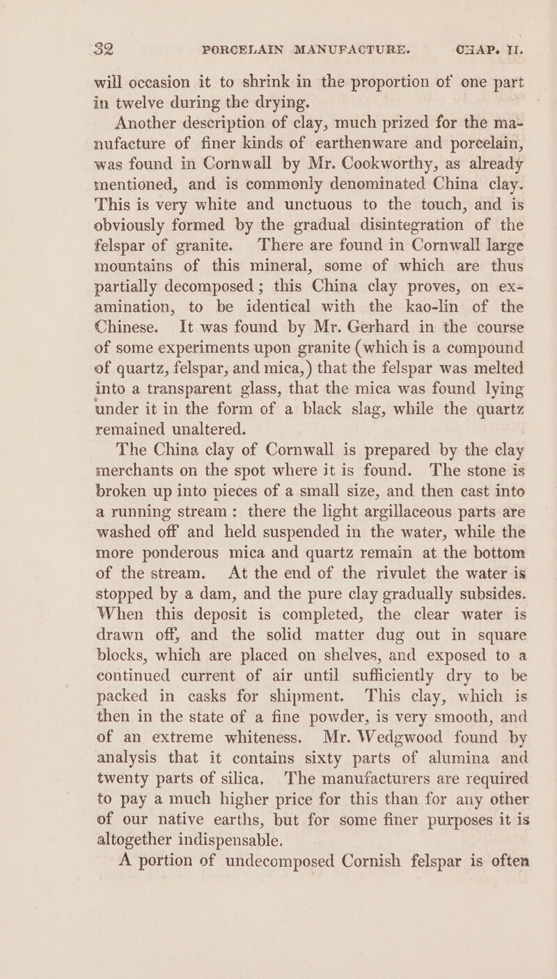 will oceasion it to shrink in the proportion of one part in twelve during the drying. Another description of clay, much prized for the ma- nufacture of finer kinds of earthenware and porcelain, was found in Cornwall by Mr. Cookworthy, as already mentioned, and is commonly denominated China clay. This is very white and unctuous to the touch, and is obviously formed by the gradual disintegration of the felspar of granite. There are found in Cornwall large mountains of this mineral, some of which are thus partially decomposed ; this China clay proves, on ex- amination, to be identical with the kao-lin of the Chinese. It was found by Mr. Gerhard in the course of some experiments upon granite (which is a compound of quartz, felspar, and mica, ) that the felspar was melted into a transparent glass, that the mica was found lying under it in the form of a black slag, while the quartz remained unaltered. The China clay of Cornwall is prepared by the clay merchants on the spot where it is found. The stone is broken up into pieces of a small size, and then cast into a running stream: there the light argillaceous parts-are washed off and held suspended in the water, while the more ponderous mica and quartz remain at the bottom of the stream. At the end of the rivulet the water is stopped by a dam, and the pure clay gradually subsides. When this deposit is completed, the clear water is drawn off, and the solid matter dug out in square blocks, which are placed on shelves, and exposed to a continued current of air until sufficiently dry to be packed in casks for shipment. This clay, which is then in the state of a fine powder, is very smooth, and of an extreme whiteness. Mr. Wedgwood found by analysis that it contains sixty parts of alumina and twenty parts of silica, The manufacturers are required to pay a much higher price for this than for any other of our native earths, but for some finer purposes it is altogether indispensable, A portion of undecomposed Cornish felspar is often