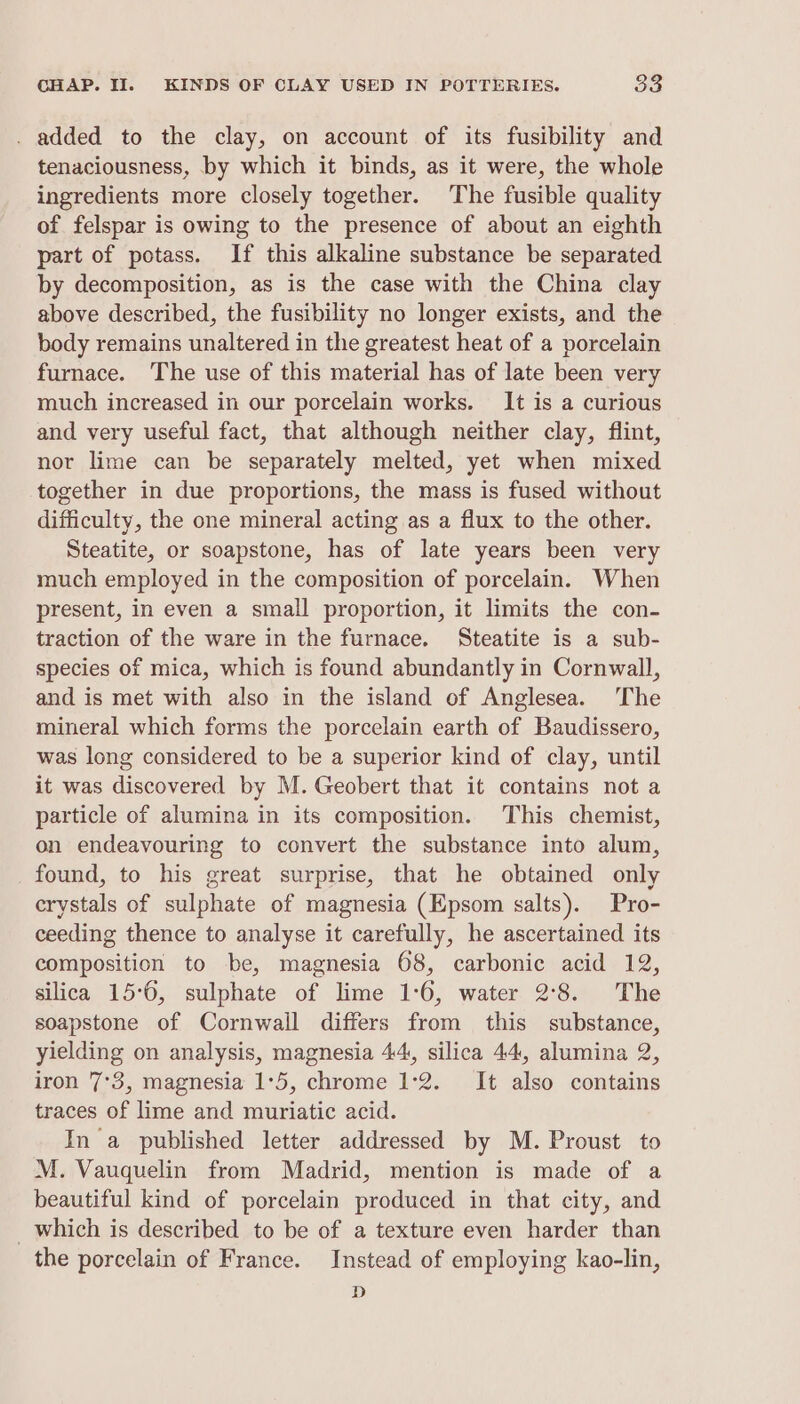 . added to the clay, on account of its fusibility and tenaciousness, by which it binds, as it were, the whole ingredients more closely together. The fusible quality of felspar is owing to the presence of about an eighth part of potass. If this alkaline substance be separated by decomposition, as is the case with the China clay above described, the fusibility no longer exists, and the body remains unaltered in the greatest heat of a porcelain furnace. The use of this material has of late been very much increased in our porcelain works. It is a curious and very useful fact, that although neither clay, flint, nor lime can be separately melted, yet when mixed together in due proportions, the mass is fused without difficulty, the one mineral acting as a flux to the other. Steatite, or soapstone, has of late years been very much employed in the composition of porcelain. When present, in even a small proportion, it limits the con- traction of the ware in the furnace. Steatite is a sub- species of mica, which is found abundantly in Cornwall, and is met with also in the island of Anglesea. The mineral which forms the porcelain earth of Baudissero, was long considered to be a superior kind of clay, until it was discovered by M. Geobert that it contains not a particle of alumina in its composition. This chemist, on endeavouring to convert the substance into alum, found, to his great surprise, that he obtained only crystals of sulphate of magnesia (Epsom salts). Pro- ceeding thence to analyse it carefully, he ascertained its composition to be, magnesia 68, carbonic acid 12, silica 15°6, sulphate of lime 1:6, water 2°8. The soapstone of Cornwall differs from this substance, yielding on analysis, magnesia 44, silica 44, alumina 2, iron 7°3, magnesia 1°5, chrome 1°2. It also contains traces of lime and muriatic acid. In a published letter addressed by M. Proust to M. Vauquelin from Madrid, mention is made of a beautiful kind of porcelain produced in that city, and _which is described to be of a texture even harder than the porcelain of France. Instead of employing kao-lin, D