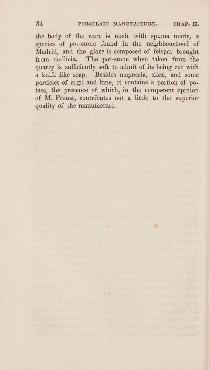 the body of the ware is made with spuma maris, a species of pot-stone found in the neighbourhood of Madrid, and the glaze is composed of felspar brought - from Gallicia. The pot-stone when taken from the quarry is sufficiently soft to admit of its being cut with a knife like soap. Besides magnesia, silex, and some particles of argil and lime, it contains a portion of po- tass, the presence of which, in the competent opinion of M. Proust, contributes not a little to the superior quality of the manufacture.