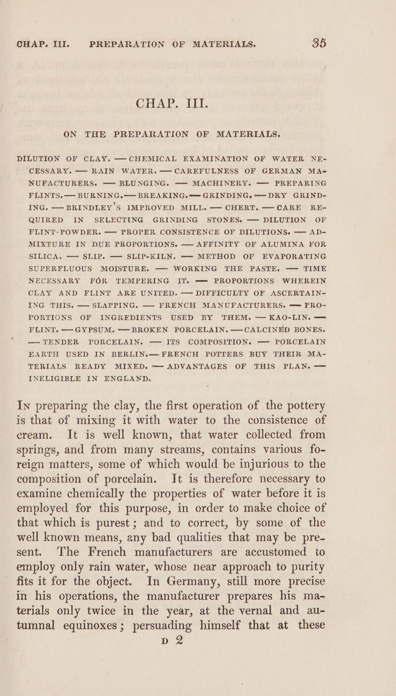 CHAP. III. ON THE PREPARATION OF MATERIALS. DILUTION OF CLAY. —CHEMICAL EXAMINATION OF WATER NE- ‘CESSARY. — RAIN WATER. —CAREFULNESS OF GERMAN MA- NUFACTURERS. ——- BLUNGING. — MACHINERY. — PREPARING FLINTS.— BURNING.— BREAKING. GRINDING.e—DRY GRIND- ING. — BRINDLEY S IMPROVED MILL. — CHERT. —CARE RE- QUIRED IN SELECTING GRINDING STONES. — DILUTION OF FLINT-POWDER. — PROPER. CONSISTENCE OF DILUTIONS. — AD- MIXTURE IN DUE PROPORTIONS. — AFFINITY OF ALUMINA FOR SILICA. — SLIP. ——- SLIP-KILN. — METHOD OF EVAPORATING SUPERFLUOUS MOISTURE. — WORKING THE PASTE. — TIME NECESSARY FOR TEMPERING IT. —= PROPORTIONS WHEREIN CLAY AND FLINT ARE UNITED. — DIFFICULTY OF ASCERTAIN- ING THIS. — SLAPPING. — FRENCH MANUFACTURERS. — FPRO- PORTIONS OF INGREDIENTS USED BY THEM. — KAO-LIN. — FLINT. — GYPSUM. —BROKEN PORCELAIN. —CALCINED BONES. — TENDER PORCELAIN. — ITS COMPOSITION. — PORCELAIN EARTH USED IN BERLIN.—FRENCH POTTERS BUY THEIK MA- TERIALS READY MIXED. ~- ADVANTAGES OF THIS PLAN. -—= INELIGIBLE IN ENGLAND, In preparing the clay, the first operation of the pottery is that of mixing it with water to the consistence of cream. It is well known, that water collected from springs, and from many streams, contains various fo- reign matters, some of which would be injurious to the composition of porcelain. Jt is therefore necessary to examine chemically the properties of water before it is employed for this purpose, in order to make choice of that which is purest; and to correct, by some of the well known means, any bad qualities that may be pre- sent. The French manufacturers are accustomed to employ only rain water, whose near approach to purity fits it for the object. In Germany, still more precise in his operations, the manufacturer prepares his ma- terials only twice in the year, at the vernal and au- tumnal equinoxes; persuading himself that at these D2