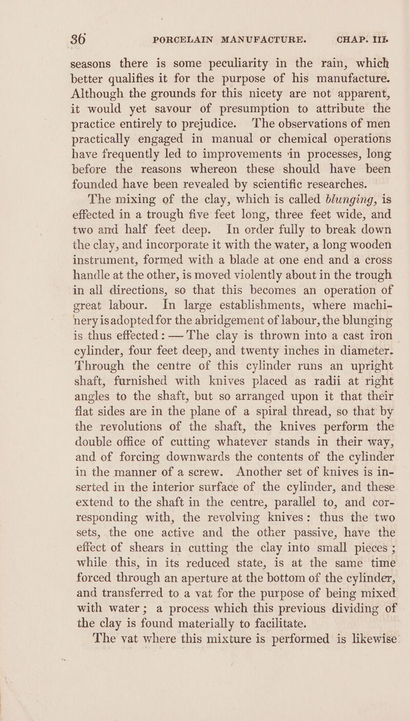 seasons there is some peculiarity in the rain, which better qualifies it for the purpose of his manufacture. Although the grounds for this nicety are not apparent, it would yet savour of presumption to attribute the practice entirely to prejudice. The observations of men practically engaged in manual or chemical operations have frequently led to improvements in processes, long before the reasons whereon these should have been founded have been revealed by scientific researches. The mixing of the clay, which is called blunging, is effected in a trough five feet long, three feet wide, and two and half feet deep. In order fully to break down the clay, and incorporate it with the water, a long wooden instrument, formed with a blade at one end and a cross handle at the other, is moved violently about in the trough in all directions, so that this becomes an operation of great labour. In large establishments, where machi- nery isadopted for the abridgement of labour, the blunging is thus effected: — The clay is thrown into a cast iron cylinder, four feet deep, and twenty inches in diameter. Through the centre of this cylinder runs an upright shaft, furnished with knives placed as radii at right angles to the shaft, but so arranged upon it that their flat sides are in the plane of a spiral thread, so that by the revolutions of the shaft, the knives perform the double office of cutting whatever stands in their way, and of forcing downwards the contents of the cylinder in the manner of a screw. Another set of knives is in- serted in the interior surface of the cylinder, and these extend to the shaft in the centre, parallel to, and cor- responding with, the revolving knives: thus the two sets, the one active and the other passive, have the effect of shears in cutting the clay into small pieces ; while this, in its reduced state, is at the same time forced through an aperture at the bottom of the cylinder, and transferred to a vat for the purpose of being mixed with water; a process which this previous dividing of the clay is found materially to facilitate. The vat where this mixture is performed is likewise