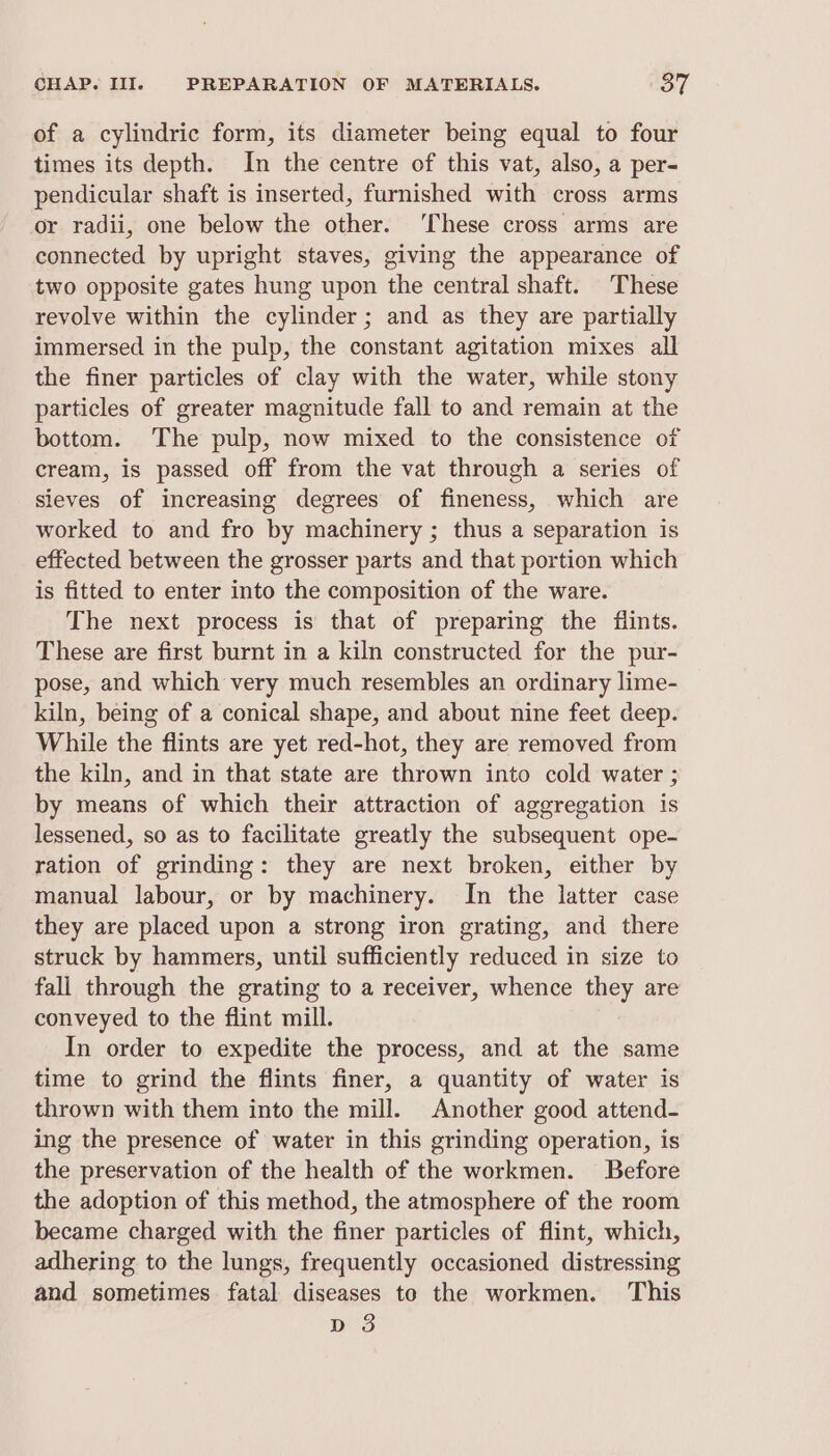 of a cylindric form, its diameter being equal to four times its depth. In the centre of this vat, also, a per- pendicular shaft is inserted, furnished with cross arms or radii, one below the other. ‘These cross arms are connected by upright staves, giving the appearance of two opposite gates hung upon the central shaft. These revolve within the cylinder; and as they are partially immersed in the pulp, the constant agitation mixes all the finer particles of clay with the water, while stony particles of greater magnitude fall to and remain at the bottom. The pulp, now mixed to the consistence of cream, is passed off from the vat through a series of sieves of increasing degrees of fineness, which are worked to and fro by machinery ; thus a separation is effected between the grosser parts and that portion which is fitted to enter into the composition of the ware. The next process is that of preparing the flints. These are first burnt in a kiln constructed for the pur- pose, and which very much resembles an ordinary lime- kiln, being of a conical shape, and about nine feet deep. While the flints are yet red-hot, they are removed from the kiln, and in that state are thrown into cold water ; by means of which their attraction of aggregation is lessened, so as to facilitate greatly the subsequent ope- ration of grinding: they are next broken, either by manual labour, or by machinery. In the latter case they are placed upon a strong iron grating, and there struck by hammers, until sufficiently reduced in size to fali through the grating to a receiver, whence they are conveyed to the flint mill. In order to expedite the process, and at the same time to grind the flints finer, a quantity of water is thrown with them into the mill. Another good attend- ing the presence of water in this grinding operation, is the preservation of the health of the workmen. Before the adoption of this method, the atmosphere of the room became charged with the finer particles of flint, which, adhering to the lungs, frequently occasioned distressing and sometimes fatal diseases to the workmen. This dD 3