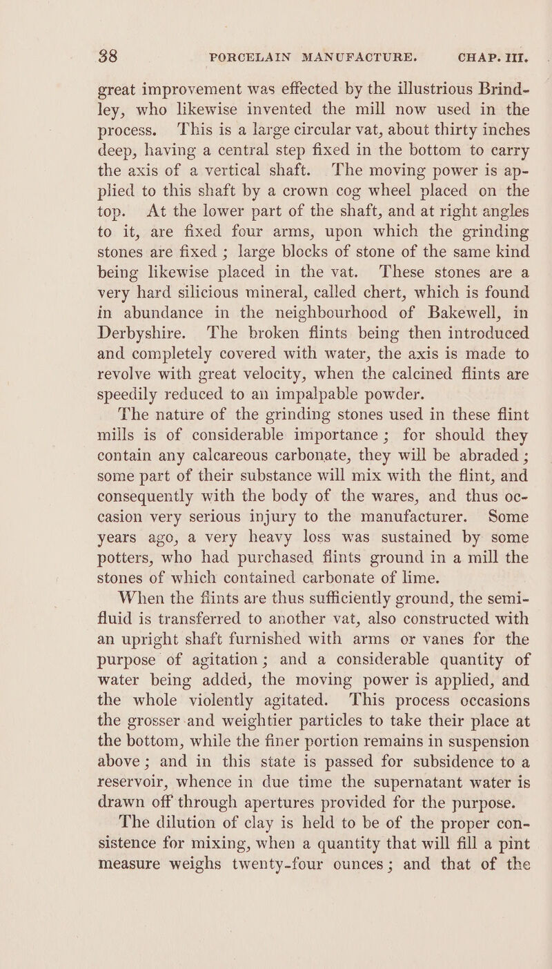 great improvement was effected by the illustrious Brind- ley, who likewise invented the mill now used in the process. ‘This is a large circular vat, about thirty inches deep, having a central step fixed in the bottom to carry the axis of a vertical shaft. [The moving power is ap- plied to this shaft by a crown cog wheel placed on the top. At the lower part of the shaft, and at right angles to it, are fixed four arms, upon which the grinding stones are fixed ; large blocks of stone of the same kind being likewise placed in the vat. These stones are a very hard silicious mineral, called chert, which is found in abundance in the neighbourhood of Bakewell, in Derbyshire. The broken flints being then introduced and completely covered with water, the axis is made to revolve with great velocity, when the calcined flints are speedily reduced to an impalpable powder. The nature of the grinding stones used in these flint mills is of considerable importance ; for should they contain any calcareous carbonate, they will be abraded ; some part of their substance will mix with the flint, and consequently with the body of the wares, and thus oc- casion very serious injury to the manufacturer. Some years ago, a very heavy loss was sustained by some potters, who had purchased flints ground in a mill the stones of which contained carbonate of lime. When the fiints are thus sufficiently ground, the semi- fluid is transferred to another vat, also constructed with an upright shaft furnished with arms or vanes for the purpose of agitation; and a considerable quantity of water being added, the moving power is applied, and the whole violently agitated. This process occasions the grosser-and weightier particles to take their place at the bottom, while the finer portion remains in suspension above ; and in this state is passed for subsidence to a reservoir, whence in due time the supernatant water is drawn off through apertures provided for the purpose. The dilution of clay is held to be of the proper con- sistence for mixing, when a quantity that will fill a pint measure weighs twenty-four ounces; and that of the