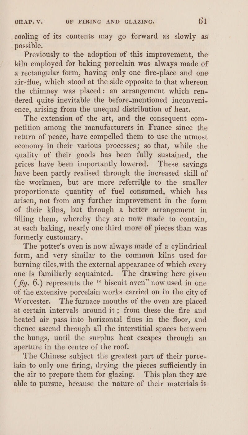 cooling of its contents may go forward as slowly as possible. Previously to the adoption of this improvement, the kiln employed for baking porcelain was always made of a rectangular form, having only one fire-place and one air-flue, which stood at the side opposite to that whereon the chimney was placed: an arrangement which ren- dered quite inevitable the before-mentioned inconveni- ence, arising from the unequal distribution of heat. The extension of the art, and the consequent com- petition among the manufacturers in France since the return of peace, have compelled them to use the utmost economy in their various processes; so that, while the quality of their goods has been fully sustained, the prices have been importantly lowered. These savings have been partly realised through the increased skill of the workmen, but are more referrikle to the smaller proportionate quantity of fuel consumed, which has arisen, not from any further improvement in the form of their kilns, but through a better arrangement in filling them, whereby they are now made to contain, at each baking, nearly one third more of pieces than was formerly customary. The potter’s oven is now always made of a cylindrical form, and very similar to the common kilns used for burning tiles, with the external appearance of which every one’ is familiarly acquainted. The drawing here given ( fig. 6.) represents the “ biscuit oven” now used in one of the extensive porcelain works carried on in the city of Worcester. The furnace mouths of the oven are placed at certain intervals around it ; from these the fire and heated air pass into horizontal flues in the floor, and thence ascend through all the interstitial spaces between the bungs, until the surplus heat escapes through an aperture in the centre of the roof. The Chinese subject the greatest part of their porce- jain to only one firing, drying the pieces sufficiently in the air to prepare them for glazing. This plan they are able to pursue, because the nature of their materials is