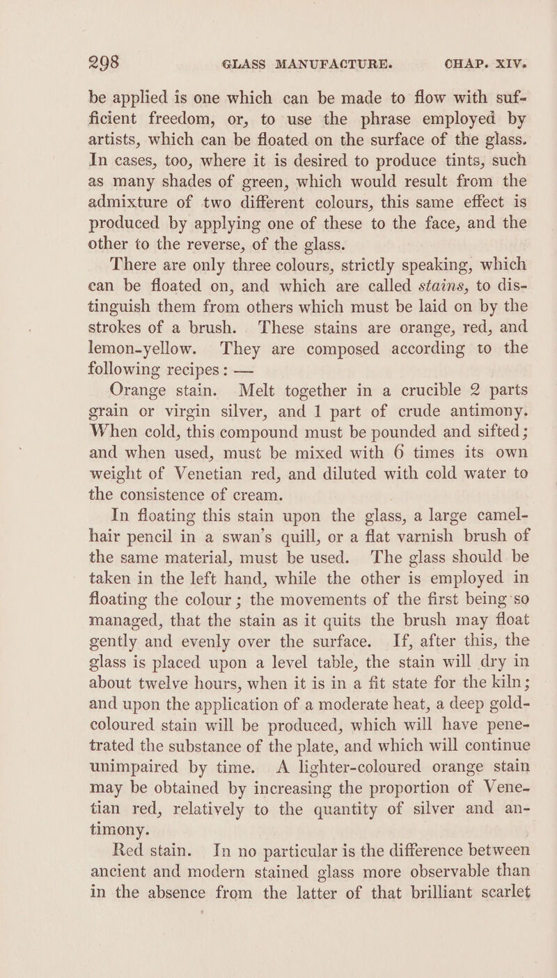 be applied is one which can be made to flow with suf- ficient freedom, or, to use the phrase employed by artists, which can be floated on the surface of the glass. In cases, too, where it is desired to produce tints, such as many shades of green, which would result from the admixture of two different colours, this same effect is produced by applying one of these to the face, and the other to the reverse, of the glass. There are only three colours, strictly speaking, which can be floated on, and which are called stains, to dis- tinguish them from others which must be laid on by the strokes of a brush. These stains are orange, red, and lemon-yellow. They are composed according to the following recipes : — Orange stain. Melt together in a crucible 2 parts grain or virgin silver, and 1 part of crude antimony. When cold, this compound must be pounded and sifted ; and when used, must be mixed with 6 times its own weight of Venetian red, and diluted with cold water to the consistence of cream. In floating this stain upon the glass, a large camel- hair pencil in a swan’s quill, or a flat varnish brush of the same material, must be used. The glass should be taken in the left hand, while the other is employed in floating the colour ; the movements of the first being ‘so managed, that the stain as it quits the brush may float gently and evenly over the surface. If, after this, the glass is placed upon a level table, the stain will dry in about twelve hours, when it is in a fit state for the kiln; and upon the application of a moderate heat, a deep gold- coloured stain will be produced, which will have pene- trated the substance of the plate, and which will continue unimpaired by time. A lighter-coloured orange stain may be obtained by increasing the proportion of Vene- tian red, relatively to the quantity of silver and an- timony. Red stain. In no particular is the difference between ancient and modern stained glass more observable than in the absence from the latter of that brilliant scarlet