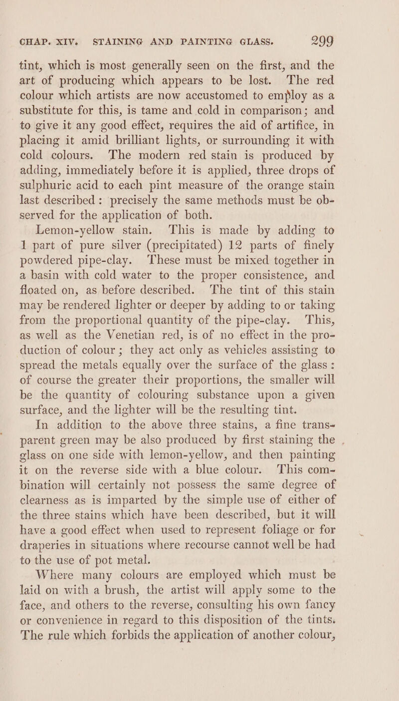 tint, which is most generally seen on the first, and the art of producing which appears to be lost. The red colour which artists are now accustomed to employ as a substitute for this, is tame and cold in comparison; and to give it any good effect, requires the aid of artifice, in placing it amid brilliant lights, or surrounding it with cold colours. The modern red stain is produced by adding, immediately before it is applied, three drops of sulphuric acid to each pint measure of the orange stain last described : precisely the same methods must be ob- served for the application of both. Lemon-yellow stain. This is made by adding to 1 part of pure silver (precipitated) 12 parts of finely powdered pipe-clay. These must be mixed together in a basin with cold water to the proper consistence, and floated on, as before described. The tint of this stain may be rendered lighter or deeper by adding to or taking from the proportional quantity of the pipe-clay. This, as well as the Venetian red, is of no effect in the pro- duction of colour; they act only as vehicles assisting to spread the metals equally over the surface of the glass : of course the greater their proportions, the smaller will be the quantity of colouring substance upon a given surface, and the lighter will be the resulting tint. In addition to the above three stains, a fine trans parent green may be also produced by first staining the . glass on one side with lemon-yellow, and then painting it on the reverse side with a blue colour. This com- bination will certainly not possess the same degree of clearness as is imparted by the simple use of either of the three stains which have been described, but it will have a good effect when used to represent foliage or for draperies in situations where recourse cannot well be had to the use of pot metal. Where many colours are employed which must be laid on with a brush, the artist will apply some to the face, and others to the reverse, consulting his own fancy or convenience in regard to this disposition of the tints. The rule which forbids the application of another colour,