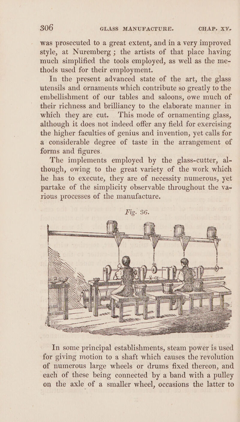 was prosecuted to a great extent, and in a very improved style, at Nuremberg ; the artists of that place having much simplified the tools employed, as well as the me- thods used for their employment. In the present advanced state of the art, the glass utensils and ornaments which contribute so greatly to the embellishment of our tables and saloons, owe much of their richness and brilliancy to the elaborate manner in which they are cut. This mode of ornamenting glass, although it does not indeed offer any field for exercising the higher faculties of genius and invention, yet calls for a considerable degree of taste in the arrangement of forms and figures. The implements employed by the glass-cutter, al- though, owing to the great variety of the work which he has to execute, they are of necessity numerous, yet partake of the simplicity observable throughout the va- rious processes of the manufacture. WN SS | Hl ‘I &lt;\ ie Ne i ~— a MN ATO ee Ee aa mi aNe 7 a a idl ones SSN i [ — Hl ~ i — = ——$—— | l=]. ‘ LJ] = Se = SS ee SS oe = eae : In some principal establishments, steam power is used for giving motion to a shaft which causes the revolution of numerous large wheels or drums fixed thereon, and each of these being connected by a band with a pulley on the axle of a smaller wheel, occasions the latter to