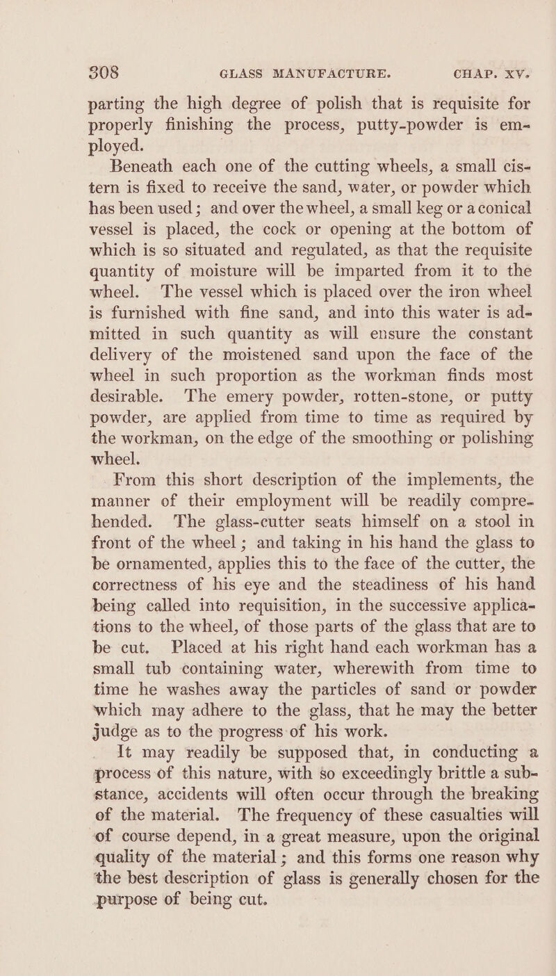 parting the high degree of polish that is requisite for properly finishing the process, putty-powder is em-~ ployed. | Beneath each one of the cutting wheels, a small cis- tern is fixed to receive the sand, water, or powder which has been used; and over the wheel, a small keg or a conical vessel is placed, the cock or opening at the bottom of which is so situated and regulated, as that the requisite quantity of moisture will be imparted from it to the wheel. The vessel which is placed over the iron wheel is furnished with fine sand, and into this water is ad- mitted in such quantity as will ensure the constant delivery of the moistened sand upon the face of the wheel in such proportion as the workman finds most desirable. The emery powder, rotten-stone, or putty powder, are applied from time to time as required by the workman, on the edge of the smoothing or polishing wheel. From this short description of the implements, the manner of their employment will be readily compre- hended. The glass-cutter seats himself on a stool in front of the wheel; and taking in his hand the glass to be ornamented, applies this to the face of the cutter, the correctness of his eye and the steadiness of his hand being called into requisition, in the successive applica- tions to the wheel, of those parts of the glass that are to be cut. Placed at his right hand each workman has a small tub containing water, wherewith from time to time he washes away the particles of sand cr powder which may adhere to the glass, that he may the better judge as to the progress of his work. It may readily be supposed that, in conducting a process of this nature, with so exceedingly brittle a sub- stance, accidents will often occur through the breaking of the material. The frequency of these casualties will of course depend, in a great measure, upon the original quality of the material ; and this forms one reason why the best description of glass is generally chosen for the purpose of being cut.