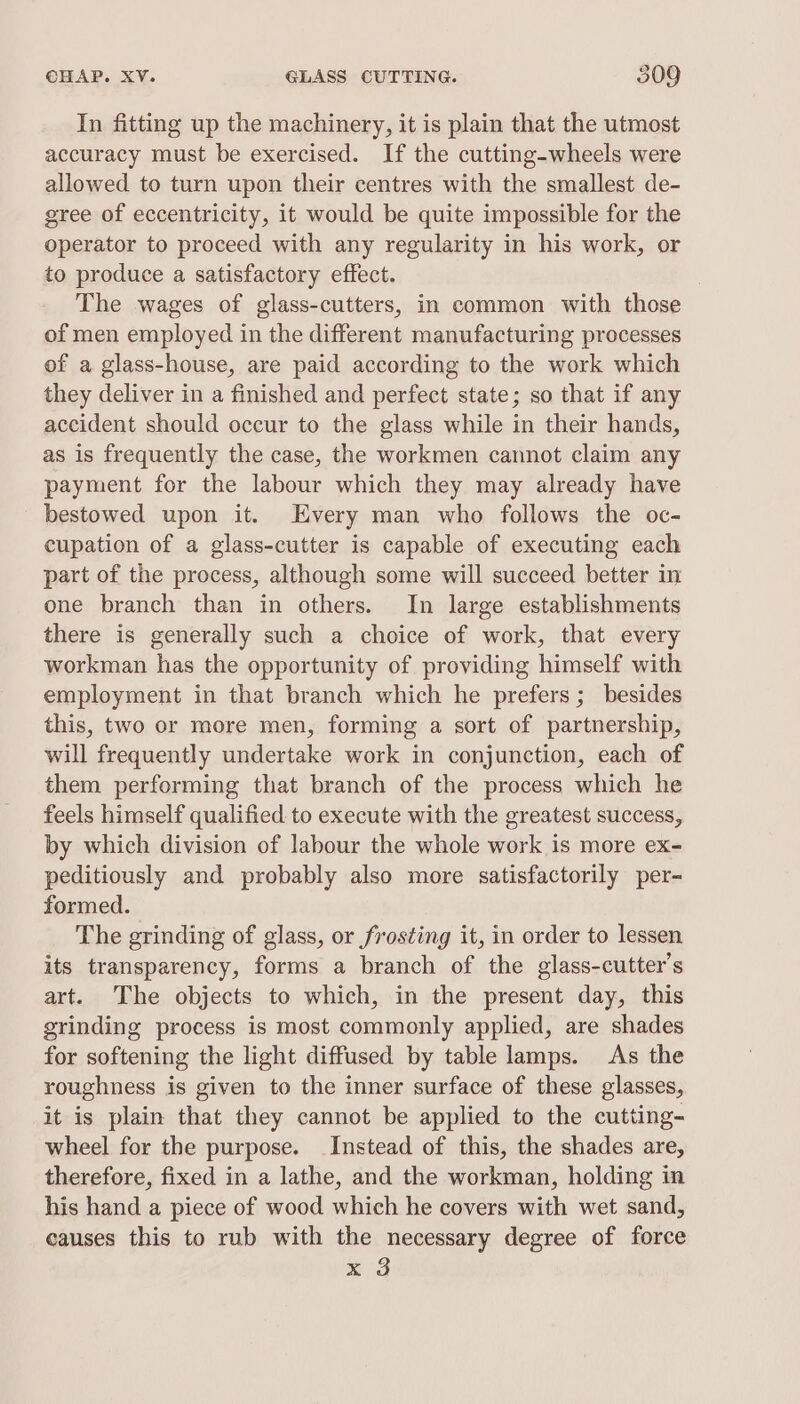 In fitting up the machinery, it is plain that the utmost accuracy must be exercised. If the cutting-wheels were allowed to turn upon their centres with the smallest de- gree of eccentricity, it would be quite impossible for the operator to proceed with any regularity in his work, or to produce a satisfactory effect. The wages of glass-cutters, in common with those of men employed in the different manufacturing processes of a glass-house, are paid according to the work which they deliver in a finished and perfect state; so that if any accident should occur to the glass while in their hands, as is frequently the case, the workmen cannot claim any payment for the labour which they may already have bestowed upon it. Every man who follows the oc- cupation of a glass-cutter is capable of executing each part of the process, although some will succeed better in one branch than in others. In large establishments there is generally such a choice of work, that every workman has the opportunity of providing himself with employment in that branch which he prefers; besides this, two or more men, forming a sort of partnership, will frequently undertake work in conjunction, each of them performing that branch of the process which he feels himself qualified to execute with the greatest success, by which division of labour the whole work is more ex- peditiously and probably also more satisfactorily per- formed. The grinding of glass, or frosting it, in order to lessen its transparency, forms a branch of the glass-cutter’s art. The objects to which, in the present day, this grinding process is most commonly applied, are shades for softening the light diffused by table lamps. As the roughness is given to the inner surface of these glasses, it is plain that they cannot be applied to the cutting- wheel for the purpose. Instead of this, the shades are, therefore, fixed in a lathe, and the workman, holding in his hand a piece of wood which he covers with wet sand, causes this to rub with the necessary degree of force