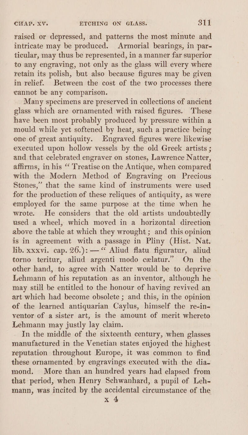 raised or depressed, and patterns the most minute and intricate may be produced. Armorial bearings, in par- ticular, may thus be represented, in a manner far superior to any engraving, not only as the glass will every where retain its polish, but also because figures may be given in relief. Between the cost of the two processes there cannot be any comparison. Many specimens are preserved in collections of ancient glass which are ornamented with raised figures. These have been most probably produced by pressure within a mould while yet softened by heat, such a practice being one of great antiquity. Engraved figures were likewise executed upon hollow vessels by the old Greek artists ; and that celebrated engraver on stones, Lawrence Natter, affirms, in his “ Treatise on the Antique, when compared with the Modern Method of Engraving on Precious Stones,” that the same kind of instruments were used for the production of these reliques of antiquity, as were employed for the same purpose at the time when he wrote. He considers that the old artists undoubtedly used a wheel, which moved in a horizontal direction above the table at which they wrought ; and this opinion is in agreement with a passage in Pliny (Hist. Nat. lib. xxxvi. cap. 26.): —“ Aliud flatu figuratur, aliud torno teritur, aliud argenti modo celatur.” On the ether hand, to agree with Natter would be to deprive Lehmann of his reputation as an inventor, although he may still be entitled to the honour of having revived an art which had become obsolete ; and this, in the opinion of the learned antiquarian Caylus, himself the re-in- ventor of a sister art, is the amount of merit whereto Lehmann may justly lay claim. In the middle of the sixteenth century, when glasses manufactured in the Venetian states enjoyed the highest reputation throughout Europe, it was common to find these ornamented by engravings executed with the dia- mond. More than an hundred years had elapsed from that period, when Henry Schwanhard, a pupil of Leh- mann, was incited by the accidental circumstance of the