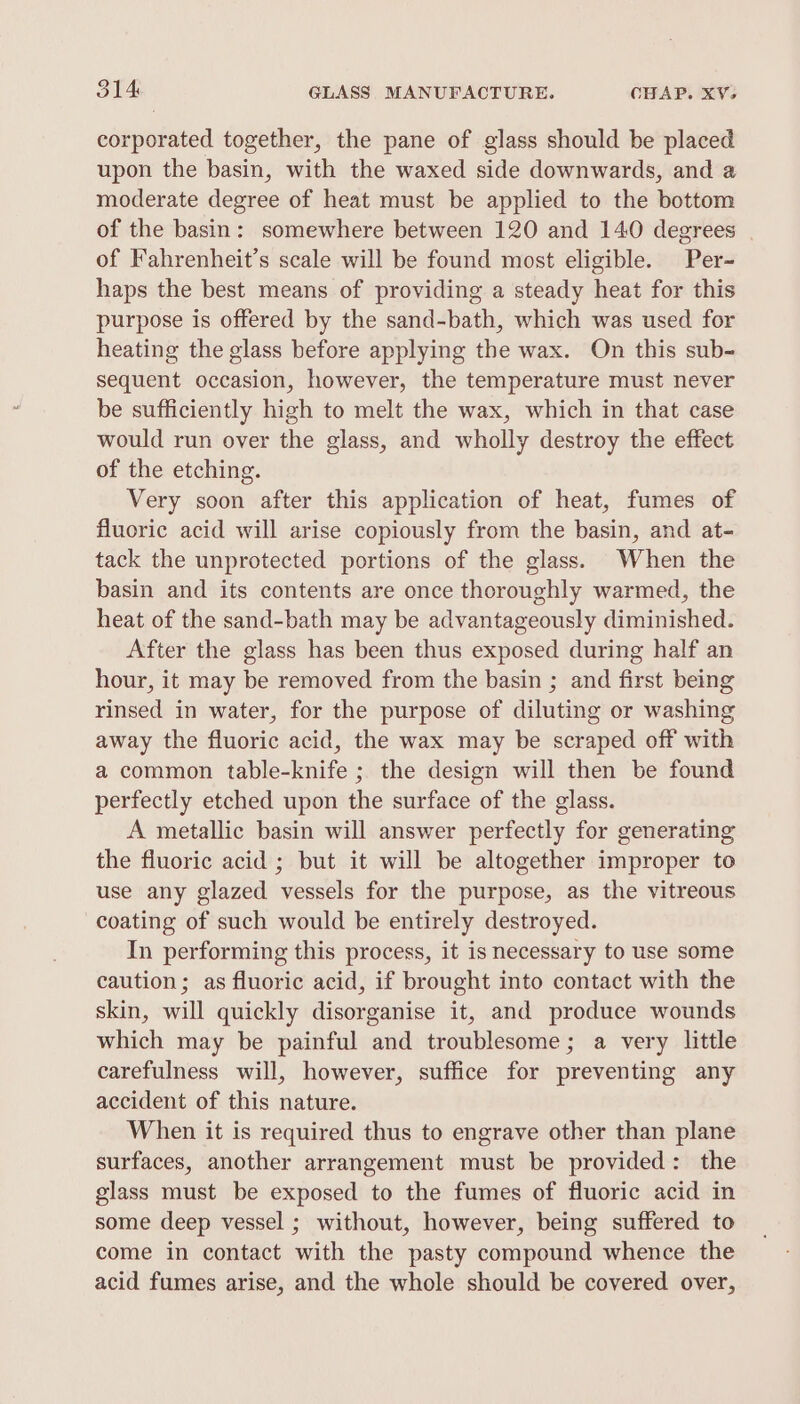 corporated together, the pane of glass should be placed upon the basin, with the waxed side downwards, and a moderate degree of heat must be applied to the bottom of the basin: somewhere between 120 and 140 degrees of Fahrenheit’s scale will be found most eligible. Per- haps the best means of providing a steady heat for this purpose is offered by the sand-bath, which was used for heating the glass before applying the wax. On this sub- sequent occasion, however, the temperature must never be sufficiently high to melt the wax, which in that case would run over the glass, and wholly destroy the effect of the etching. Very soon after this application of heat, fumes of fluoric acid will arise copiously from the basin, and at- tack the unprotected portions of the glass. When the basin and its contents are once thoroughly warmed, the heat of the sand-bath may be advantageously diminished. After the glass has been thus exposed during half an hour, it may be removed from the basin ; and first being rinsed in water, for the purpose of diluting or washing away the fluoric acid, the wax may be scraped off with a common table-knife ; the design will then be found perfectly etched upon the surface of the glass. A metallic basin will answer perfectly for generating the fluoric acid ; but it will be altogether improper to use any glazed vessels for the purpose, as the vitreous coating of such would be entirely destroyed. In performing this process, it isnecessary to use some caution; as fluoric acid, if brought into contact with the skin, will quickly disorganise it, and produce wounds which may be painful and troublesome; a very little carefulness will, however, suffice for preventing any accident of this nature. When it is required thus to engrave other than plane surfaces, another arrangement must be provided: the glass must be exposed to the fumes of fluoric acid in some deep vessel ; without, however, being suffered to come in contact with the pasty compound whence the acid fumes arise, and the whole should be covered over,