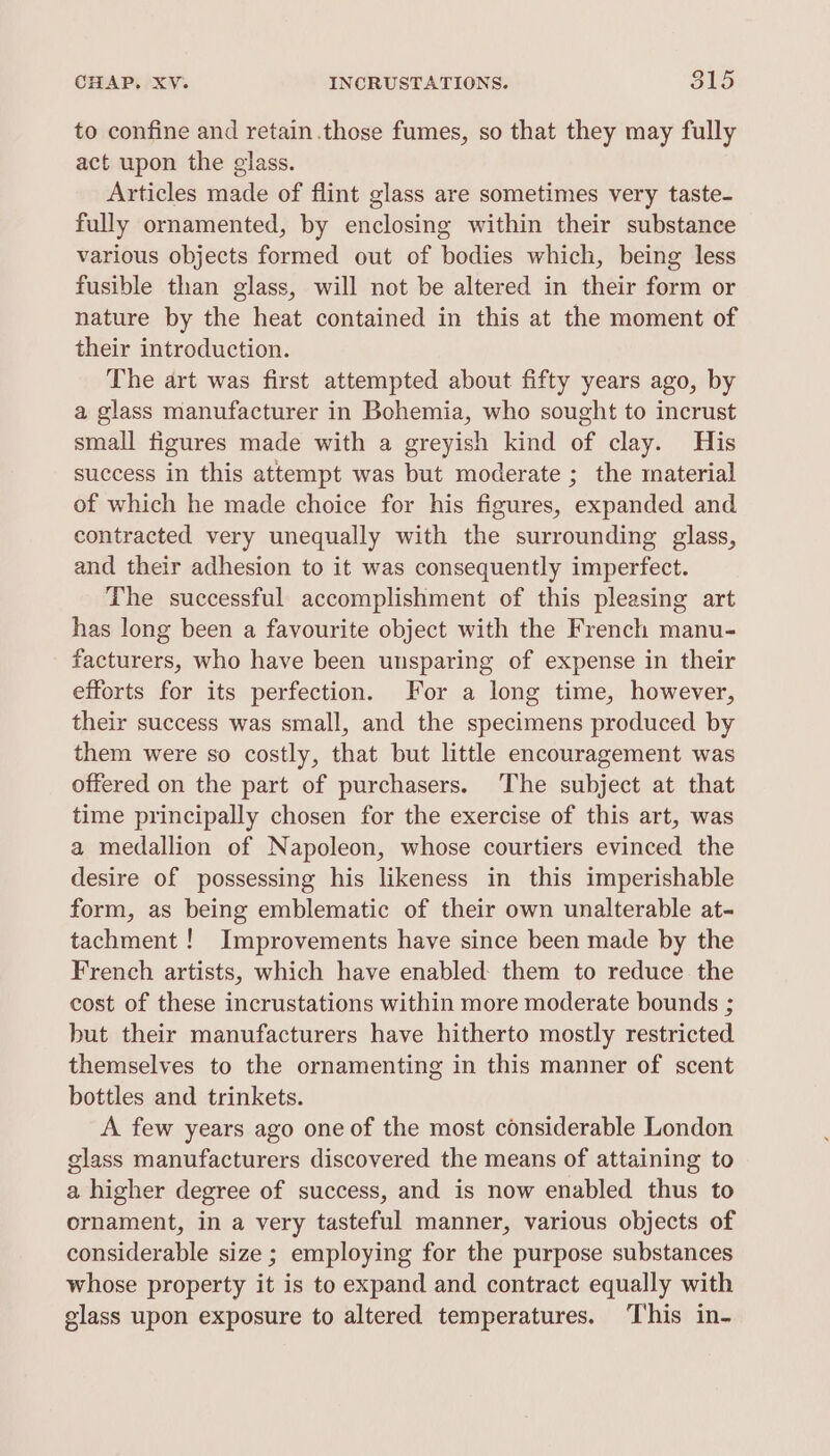 CHAP. XV. INCRUSTATIONS. 815 to confine and retain.those fumes, so that they may fully act upon the glass. Articles made of flint glass are sometimes very taste- fully ornamented, by enclosing within their substance various objects formed out of bodies which, being less fusible than glass, will not be altered in their form or nature by the heat contained in this at the moment of their introduction. The art was first attempted about fifty years ago, by a glass manufacturer in Bohemia, who sought to incrust small figures made with a greyish kind of clay. His success in this attempt was but moderate ; the material of which he made choice for his figures, expanded and contracted very unequally with the surrounding glass, and their adhesion to it was consequently imperfect. The successful accomplishment of this pleasing art has long been a favourite object with the French manu- facturers, who have been unsparing of expense in their efforts for its perfection. For a long time, however, their success was small, and the specimens produced by them were so costly, that but little encouragement was offered on the part of purchasers. ‘The subject at that time principally chosen for the exercise of this art, was a medallion of Napoleon, whose courtiers evinced the desire of possessing his likeness in this imperishable form, as being emblematic of their own unalterable at- tachment! Improvements have since been made by the French artists, which have enabled: them to reduce the cost of these incrustations within more moderate bounds ; but their manufacturers have hitherto mostly restricted themselves to the ornamenting in this manner of scent bottles and trinkets. A few years ago one of the most considerable London glass manufacturers discovered the means of attaining to a higher degree of success, and is now enabled thus to ornament, in a very tasteful manner, various objects of considerable size ; employing for the purpose substances whose property it is to expand and contract equally with glass upon exposure to altered temperatures. This in-