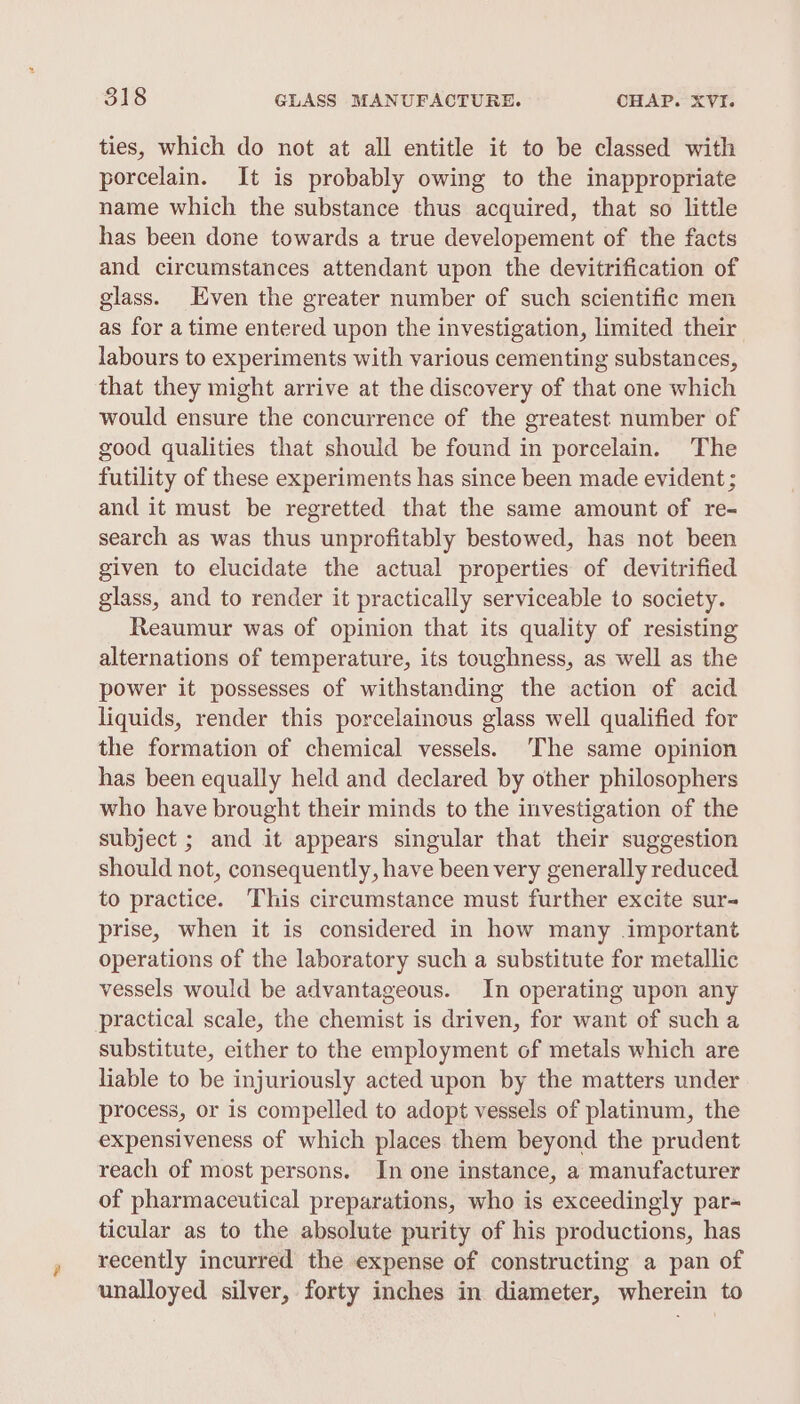 ties, which do not at all entitle it to be classed with porcelain. It is probably owing to the inappropriate name which the substance thus acquired, that so little has been done towards a true developement of the facts and circumstances attendant upon the devitrification of glass. Even the greater number of such scientific men as for a time entered upon the investigation, limited their labours to experiments with various cementing substances, that they might arrive at the discovery of that one which would ensure the concurrence of the greatest number of good qualities that should be found in porcelain. The futility of these experiments has since been made evident ; and it must be regretted that the same amount of re- search as was thus unprofitably bestowed, has not been given to elucidate the actual properties of devitrified glass, and to render it practically serviceable to society. Reaumur was of opinion that its quality of resisting alternations of temperature, its toughness, as well as the power it possesses of withstanding the action of acid liquids, render this porcelainous glass well qualified for the formation of chemical vessels. The same opinion has been equally held and declared by other philosophers who have brought their minds to the investigation of the subject ; and it appears singular that their suggestion should not, consequently, have been very generally reduced to practice. This circumstance must further excite sur- prise, when it is considered in how many .important operations of the laboratory such a substitute for metallic vessels would be advantageous. In operating upon any practical scale, the chemist is driven, for want of such a substitute, either to the employment of metals which are liable to be injuriously acted upon by the matters under process, or is compelled to adopt vessels of platinum, the expensiveness of which places them beyond the prudent reach of most persons. In one instance, a manufacturer of pharmaceutical preparations, who is exceedingly par- ticular as to the absolute purity of his productions, has recently incurred the expense of constructing a pan of unalloyed silver, forty inches in diameter, wherein to