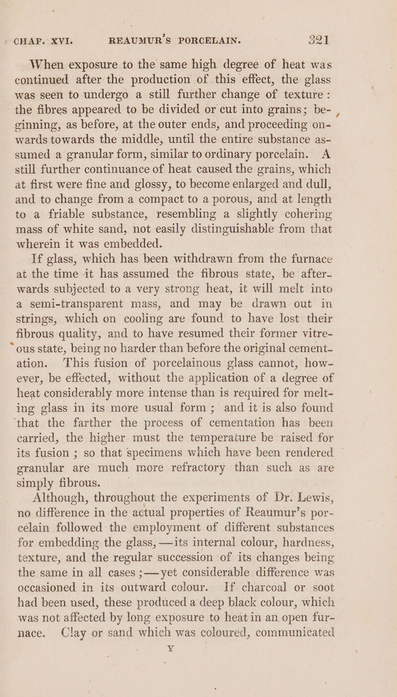 When exposure to the same high degree of heat was continued after the production of .this effect, the glass was seen to undergo a still further change of texture : the fibres appeared to be divided or cut into grains; be- , ginning, as before, at the outer ends, and proceeding on- wards towards the middle, until the entire substance as- sumed a granular form, similar to ordinary porcelain. A still further continuance of heat caused the grains, which at first were fine and glossy, to become enlarged and dull, and to change from a compact to a porous, and at length to a friable substance, resembling a slightly cohering mass of white sand, not easily distinguishable from that - wherein it was embedded. If glass, which has been withdrawn from the furnace at the time it has assumed the fibrous state, be after- wards subjected to a very strong heat, it will melt into a semi-transparent mass, and may be drawn out in strings, which on cooling are found to have lost their fibrous quality, and to have resumed their former vitre- ~ ous state, being no harder than before the original cement- ation. This fusion of porcelainous glass cannot, how- ever, be effected, without the application of a degree of heat considerably more intense than is required for melt- ing glass in its more usual form ; and it is also found ‘that the farther the process of cementation has been carried, the higher must the temperature be raised for its fusion ; so that specimens which have been rendered — granular are much more refractory than such as are simply fibrous. Although, throughout the experiments of Dr. Lewis, no difference in the actual properties of Reaumur’s por- célain followed the employment of different substances for embedding the glass, —its internal colour, hardness, texture, and the regular succession of its changes being the same in all cases ;—yet considerable difference was occasioned in its outward colour. If charcoal or soot had been used, these produced a deep black colour, which was not affected by long exposure to heatin an open fur- nace. Clay or sand which was coloured, communicated ¥