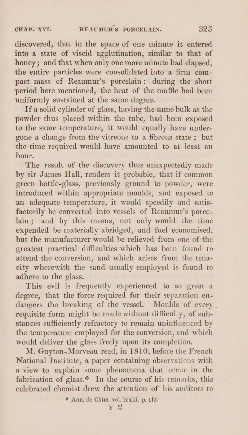 discovered, that in the space of one minute it entered into a state of viscid agglutination, similar to that of honey ; and that when only one more minute had elapsed, the entire particles were consolidated into a firm com- pact mass of Reaumur’s porcelain: during the short period here mentioned, the heat of the muffle had been uniformly sustained at the same degree. If a solid cylinder of glass, having the same bulk as the powder thus placed within the tube, had been exposed to the same temperature, it would equally have under- gone a change from the vitreous to a fibrous state ; but the time required would have amounted to at least an hour. The result of the discovery thus unexpectedly made by sir James Hall, renders it probable, that if common green bottle-glass, previously ground to powder, were introduced within appropriate moulds, and exposed to an adequate temperature, it would speedily and satis- factorily be converted into vessels of Reaumur’s porce- lain; and by this means, not only would the time expended be materially abridged, and fuel economised, but the manufacturer would be relieved from one of the greatest practical difficulties which has been found to attend the conversion, and which arises from the tena- city wherewith the sand usually employed is found to adhere to the glass. : This evil is frequently experienced to so great a degree, that the force required for their separation en- dangers the breaking of the vessel. Moulds of every . requisite form might be made without difficulty, of sub- stances sufficiently refractory to remain uninfiuenced by the temperature employed for the conversion, and which would deliver the glass freely upon its completion. M. Guyton-Morveau read, in 1810, before the French National Institute, a paper containing observations with a view to explain some phenomena that occur in the fabrication of glass.* In the course of his remarks, this celebrated chemist drew the attention of his auditors to * Ann, de Chim. vol. Ixxiii. p. 113) y 2