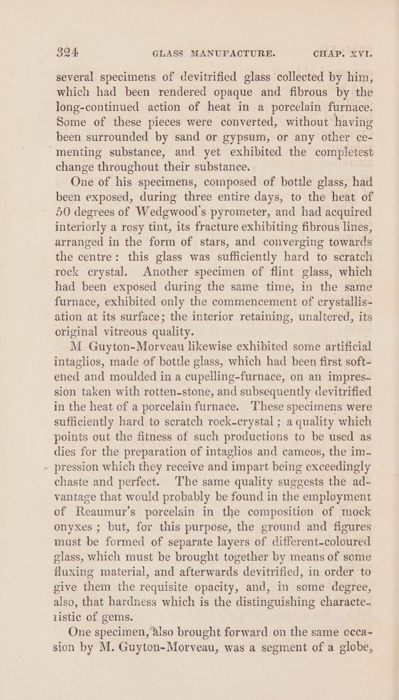 several specimens of devitrified glass collected by him, which had been rendered opaque and fibrous by the long-continued action of heat in a porcelain furnace. Some of these pieces were converted, without having been surrounded by sand or gypsum, or any other ce- menting substance, and yet exhibited the completest change throughout their substance. One of his specimens, composed of botile glass, had been exposed, during three entire days, to the heat of 50 degrees of Wedgwood's pyrometer, and had acquired interiorly a rosy tint, its fracture exhibiting fibrous lines, arranged in the form of stars, and converging towards the centre: this glass was sufficiently hard to scratch rock crystal. Another specimen of flint glass, which had been exposed during the same time, in the same furnace, exhibited only the commencement of crystallis- ation at its surface; the interior retaining, unaltered, its original vitreous qualley, M_ Guyton-Morveau likewise exhibited some artificial intaglios, made of bottle glass, which had been first soft- ened and moulded in a cupelling-furnace, on an impres- sion taken with rotten-stone, and subsequently devitrified in the heat of a porcelain furnace. These specimens were sufficiently hard to scratch rock-crystal ; a quality which points out the fitness of such productions to be used as dies for the preparation of intaglios and cameos, the im- ~ pression which they receive and impart being exceedingly chaste and perfect. The same quality suggests the ad- vantage that would probably be found in the employment of Reaumur’s porcelain in the composition of mock onyxes ; but, for this purpose, the ground and figures must be formed of separate layers of different-coloured glass, which must be brought together by means of some fluxing material, and afterwards devitrified, in order to give them the requisite opacity, and, in some degree, also, that hardness which is the distinguishing characte. tistic of gems. One specimen, also brought forward on the same occa- sion by M. Guyton-Morveau, was a segment of a globe,