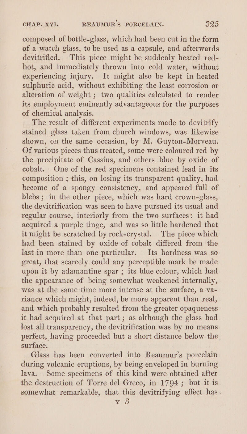 composed of bottle-glass, which had been cut in the form of a watch glass, to be used as a capsule, and afterwards devitrified. This piece might be suddenly heated red- hot, and immediately thrown into cold water, without experiencing injury. It might also be kept in heated sulphuric acid, without exhibiting the least corrosion or alteration of weight ; two qualities calculated to render its employment eminently advantageous for the purposes of chemical analysis. The result of different experiments made to devitrify stained glass taken from church windows, was likewise shown, on the same occasion, by M. Guyton-Morveau. Of various pieces thus treated, some were coloured red by the precipitate of Cassius, and others blue by oxide of cobalt. One of the red specimens contained lead in its composition ; this, on losing its transparent quality, had become of a spongy consistency, and appeared full of blebs ; in the other piece, which was hard crown-glass, the devitrification was seen to have pursued its usual and regular course, interiorly from the two surfaces: it had acquired a purple tinge, and was so little hardened that it might be scratched by rock-crystal. The piece which had been stained by oxide of cobalt differed from the last in more than one particular. Its hardness was so great, that scarcely could any perceptible mark be made upon it by adamantine spar ; its blue colour, which had the appearance of being somewhat weakened internally, was at the same time more intense at the surface, a va- riance which might, indeed, be more apparent than real, and which probably resulted from the greater opaqueness it had acquired at that part ; as although the glass had lost all transparency, the devitrification was by no means perfect, having proceeded but a short distance below the surface. Glass has been converted into Reaumur’s porcelain during volcanic eruptions, by being enveloped in burning lava. Some specimens of this kind were obtained after the destruction of Torre del Greco, in 1794; but it is somewhat remarkable, that this devitrifying effect has. Vig
