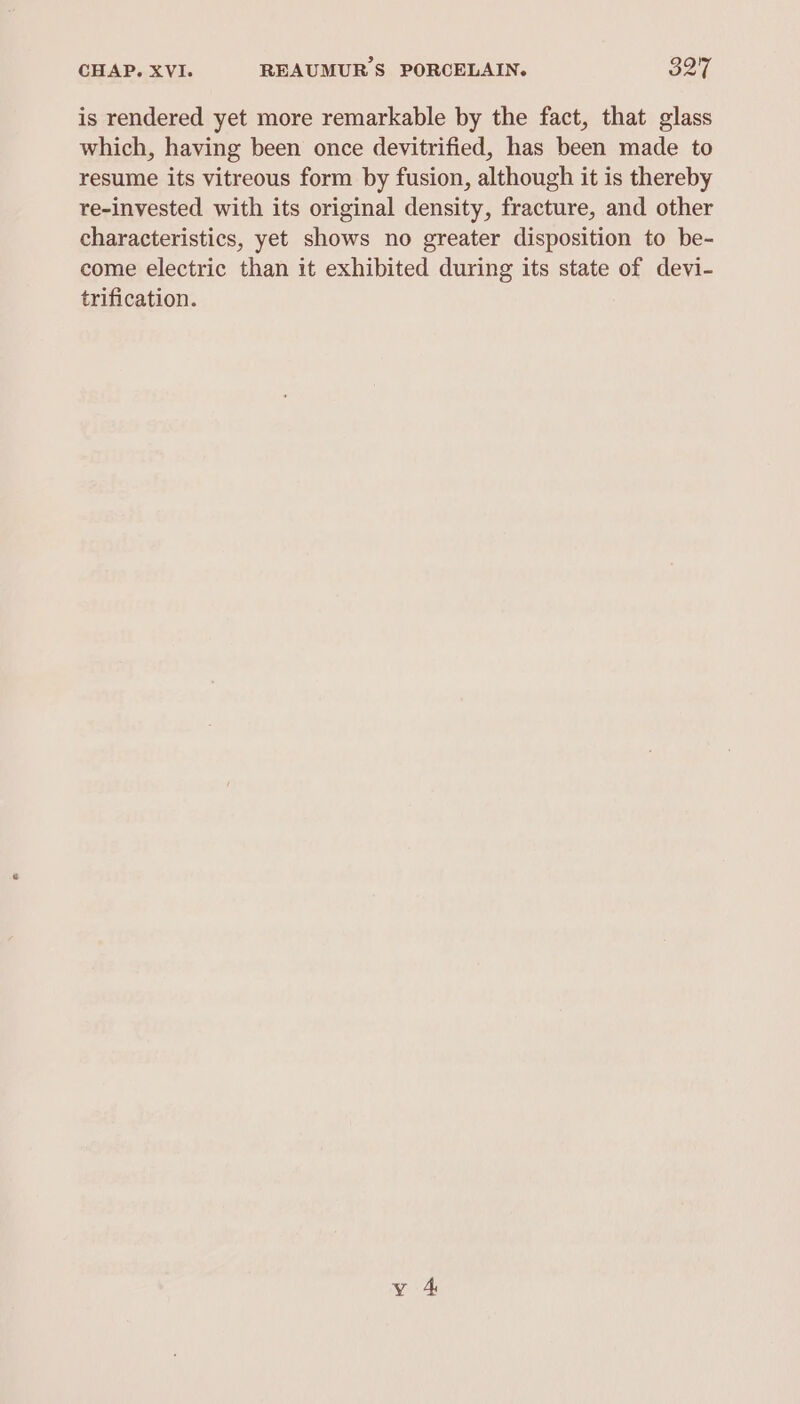is rendered yet more remarkable by the fact, that glass which, having been once devitrified, has been made to resume its vitreous form by fusion, although it is thereby re-invested with its original density, fracture, and other characteristics, yet shows no greater disposition to be- come electric than it exhibited during its state of devi- trification.
