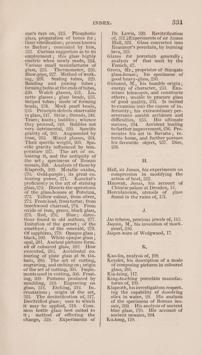 sun’s rays on, 215. Phosphoric glass, preparation of bones for ; their vitrification; process known to Becher; concealed by him, 225. Curious suggestion as to its employment; this glass highly electric when newly made, 224, Various small manufactures of giass, 225. Thermometer, 226. Blow-pipe, 227. Method of work- ing, 228. Sealing tubes, 229, Bending and joining tubes ; forming bulbs at the ends of tubes, 230. Watch glasses, 231. Lu- nette glasses; glass beads, 233, Striped tubes; mode of forming beads, 234. Mock pearl beads, 235, Principle defects observable in glass, 247. Striz ; threads, 248. Tears; knots; bubbles; whence they proceed, 249, Bubbles not very detrimental, 250. Specific gravity of, 261. Augmented by lime, 263. Mixed glasses, 264. Their specific weight, 265. Spe- cific gravity influenced by tem- perature 267. The art of co- louring it, and the antiquity of the art; specimens of Roman mosaic, 268. Analysis of these by Klaproth, 269. Metallic oxides, 270. Gold-purple; its great co- louring power, 271. Kunckel’s proficiency in the art of staining glass,272. Directs the operations of the glass-houses at Potsdam, 273. Yellow colour, from silver, 275. Fromlead; from tartar; from beechwood charcoal, 274. From oxide of iron, green, black glass, 275. Red, 276. Blue; .direc- tions found in old authors, 277. Imitation of the garnet; of the amethyst; of the emerald, 278. Of sapphires, 279. Opaque glass ; black, 280. White opaque glass ; opal, 281. Ancient pictures form- ed of coloured glass, 282. How executed, 283. Accidental co- louring of plate glass at St. Go- bain, 286. The art of cutting, engraving, and etching on; origin of the art of cutting, 305. Imple- ments used in cutting, 306. Frost- ing, 309. Patterns produced by moulding, 310. Engraving on glass, 311. Etching, 312. In. crustations ; origin of the art, 315. The devitrification of, 317. Devitrified glass; uses to which it may be applied, 318... Com- mon bottle glass best suited to it; method of effecting the change, 319. Experiments of Dr. Lewis, 320. Revitrification of, 321.5Experiments of sir James Hall, 322. Glass converted into Reaumur’s porcelain, by burning lava, 325. Glazes for porcelain generally ; analysis of that used by the French, 67. Green, Mr., proprietor of Stangate glass-house; his specimens, of good heavy-glass, 250. Guinand, M., his humble origin; energy of character, 251. Exa- mines telescopes, and constructs others; unable to procure glass of good quality, 252. Is incited to examine into the causes of in- feriority ; his extraordinary per- severance amidst accidents and difficulties, 253. His ultimate success, 254. Accident leading to further improvement, 256, Pro- secutes his art in Bavaria; re- turns home, and further pursues a favourite object, 257. Dies, JO. H. Hall, sir James, his experiments on compression in modifying the action of heat, 322. Hanway, Jonas, his account of Chinese palace at Dresden, 12. Herculaneum, utensils of glass found in the ruins of, 131. J. Jao tcheou, precious jewels of, 113.. Jaquin, M., his invention of mock- pearl, 236. Jasper-ware of Wedgwood, 17. K. Kao-lin, analysis of, 109. Keysler, his description of a mode of composing pictures in coloured glass, 285, Kia-tsing, 117. King-te-ching porcelain manufac. tories of, 109. Klaproth, his investigations respect- ing the capability of dissolving silex in water, 29. His analysis of the specimens of Roman mo- saic, 269. His analysis of ancient blue glass, 270. His account of ancient mosaics, 284. Ku-tong, 119.