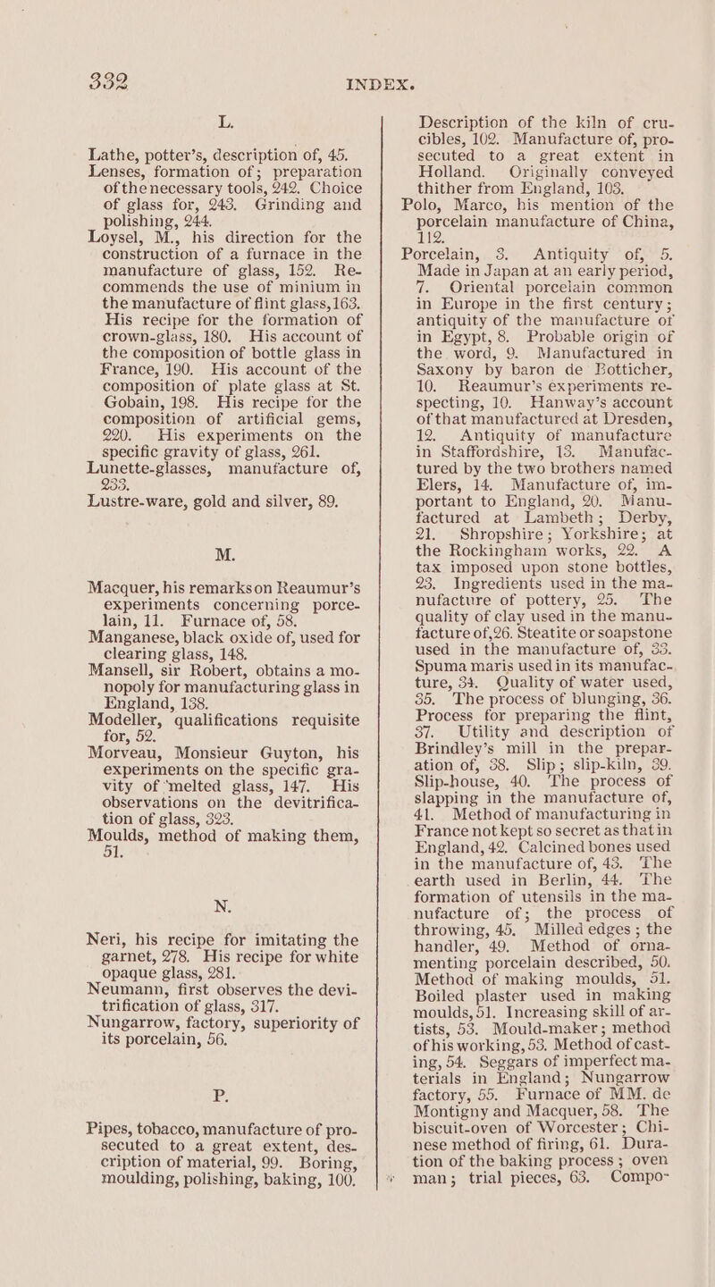 uf Lathe, potter’s, description of, 45. Lenses, formation of; preparation of the necessary tools, 242. Choice of glass for, 243. Grinding and polishing, 244. Loysel, M., his direction for the construction of a furnace in the manufacture of glass, 152. Re- commends the use of minium in the manufacture of flint glass, 163. His recipe for the formation of crown-glass, 180. His account of the composition of bottle glass in France, 190. His account of the composition of plate glass at St. Gobain, 198. His recipe for the composition of artificial gems, 220. His experiments on the specific gravity of glass, 261. Ram WONT E manutacture of, De Lustre-ware, gold and silver, 89. M. Macquer, his remarkson Reaumur’s experiments concerning porce- lain, 11. Furnace of, 58. Manganese, black oxide of, used for clearing glass, 148. Mansell, sir Robert, obtains a mo- nopoly for manufacturing glass in England, 138. Modeller, qualifications requisite for, 52. Morveau, Monsieur Guyton, his experiments on the specific gra- vity of ‘melted glass, 147. His observations on the devitrifica- tion of glass, 323. ee method of making them, N. Neri, his recipe for imitating the garnet, 278. His recipe for white opaque glass, 281. Neumann, first observes the devi- trification of glass, 317. Nungarrow, factory, superiority of its porcelain, 56. P: Pipes, tobacco, manufacture of pro- secuted to a great extent, des- cription of material, 99. Boring, moulding, polishing, baking, 100. Description of the kiln of cru- cibles, 102. Manufacture of, pro- secuted to a great extent in Holland. Originally conveyed thither from England, 103. Polo, Marco, his mention of the oe manufacture of China, TEX, Porcelain, 3. Antiquity of, 5. Made in Japan at an early period, 7. Oriental porcelain common in Europe in the first century ; antiquity of the manufacture of in Egypt, 8. Probable origin of the word, 9. Manufactured in Saxony by baron de Eotticher, 10. Reaumur’s experiments re- specting, 10. Hanway’s account of that manufactured at Dresden, 12. Antiquity of manufacture in Staffordshire, 15. Manufac- tured by the two brothers named Elers, 14. Manufacture of, im- portant to England, 20. Manu- factured at Lambeth; Derby, 21. Shropshire; Yorkshire; at the Rockingham works, 22. A tax imposed upon stone bottles, 23. Ingredients used in the ma- nufacture of pottery, 25. The quality of clay used in the manu- tacture of ,26. Steatite or soapstone used in the manufacture of, 33. Spuma maris used in its manufac- ture, 34. Quality of water used, 35. The process of blunging, 36. Process for preparing the flint, 37. Utility and description of Brindley’s mill in the prepar- ation of, 38. Slip; slip-kiln, 89. Slip-house, 40. The process of slapping in the manufacture of, 41. Method of manufacturing in France not kept so secret as thatin England, 42. Calcined bones used in the manufacture of, 43, The earth used in Berlin, 44. The formation of utensils in the ma- nufacture of; the process of throwing, 45. Milled edges ; the handler, 49. Method of orna- menting porcelain described, 50. Method of making moulds, 51. Boiled plaster used in making moulds, 51. Increasing skill of ar- tists, 53. Mould-maker; method of his working, 53, Method of cast- ing, 54. Seggars of imperfect ma- terials in England; Nungarrow factory, 55. Furnace of MM. de Montigny and Macquer, 58. The biscuit-oven of Worcester; Chi- nese method of firing, 61. Dura- tion of the baking process ; oven man; trial pieces, 63. Compo-