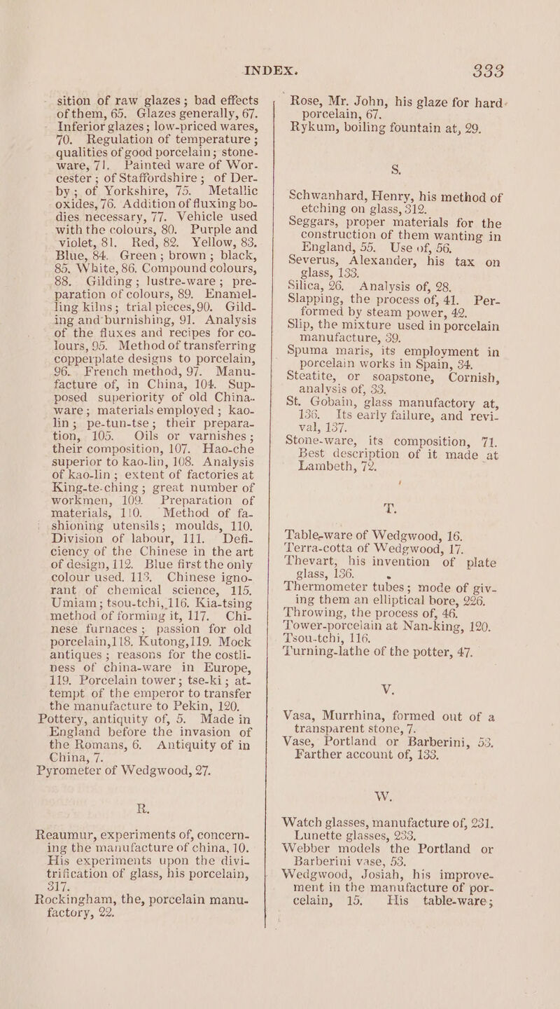 sition of raw glazes; bad effects of them, 65. Glazes generally, 67. Inferior glazes ; low-priced wares, 70. Regulation of temperature ; qualities of good porcelain; stone- ware, 7!._ Painted ware of Wor- cester ; of Staffordshire ; of Der- by ; of Yorkshire, 75. Metallic oxides, 76. Addition of fluxing bo- dies necessary, 77. Vehicle used with the colours, 80. Purple and violet, 81. Red, 82. Yellow, 83. Blue, 84. Green; brown ; black, 85. White, 86. Compound colours, 88. Gilding; lustre-ware; pre- paration of colours, 89, Enamel- Jing kilns; trial pieces,90. Gild- ing and’burnishing, 91. Analysis of the fluxes and recipes for co- lours, 95. Method of transferring copperplate designs to porcelain, 96. French method, 97. Manu- facture of, in China, 104. Sup- posed superiority of old China. ware; materials employed; kao- lin; pe-tun-tse; their prepara- tion, 105. Oils or varnishes ; their composition, 107. Hao-che superior to kao-lin, 108. Analysis of kao-lin ; extent of factories at King-te-ching ; great number of workmen, 109. Preparation of materials, 110. Method of fa- shioning utensils; moulds, 110. Division of labour, 111. Defi- ciency of the Chinese in the art of design, 112. Biue first the only colour used, 115. Chinese igno- rant of chemical science, 115. Umiam; tsou-tchi, 116. Kia-tsing method of forming it, 117. Chi- nese furnaces; passion for old porcelain,118. Kutong,119. Mock antiques ; reasons for the costli- ness of china-ware in Europe, 119. Porcelain tower ; tse-ki; at- tempt of the emperor to transfer the manufacture to Pekin, 120, Pottery, antiquity of, 5. Made in England before the invasion of the Romans, 6. Antiquity of in China, 7. Pyrometer of Wedgwood, 27. de Reaumur, experiments of, concern- ing the manufacture of china, 10. His experiments upon the divi- trification of glass, his porcelain, 317. Rockingham, the, porcelain manu- factory, 22. 333 : Rose, Mr. John, his glaze for hard: porcelain, 67. Rykun, boiling fountain at, 29. S. Schwanhard, Henry, his method of etching on glass, 312. Seggars, proper materials for the construction of them wanting in England, 55. Use of, 56, Severus, Alexander, his tax on glass, 133. Silica, 26. Analysis of, 28. Slapping, the process of, 41. formed by steam power, 42. Slip, the mixture used in porcelain manufacture, 39. Spuma maris, its employment in porcelain works in Spain, 34. Steatite, or soapstone, Cornish, analysis of, 33. St. Gobain, glass manufactory at, 136. Its early failure, and revi- val, 137. Stone-ware, its composition, 71. Best description of it made at Lambeth, 72. ; Per- f ‘ibs Table-ware of Wedgwood, 16. Terra-cotta of Wedgwood, 17. Thevart, his invention of plate glass, 136. . Thermometer tubes; mode of giv- ing them an elliptical bore, 226. Throwing, the process of, 46. Tower-porceiain at Nan-king, 120. Tsou-tchi, 116. Turning-lathe of the potter, 47. V. Vasa, Murrhina, formed out of a transparent stone, 7. Vase, Portland or Barberini, 53. Farther account of, 133. W. Watch glasses, manufacture of, 231. Lunette glasses, 233, Webber models the Portland or Barberini vase, 53. Wedgwood, Josiah, his improve- ment in the manufacture of por- celain, 15. His table-ware;