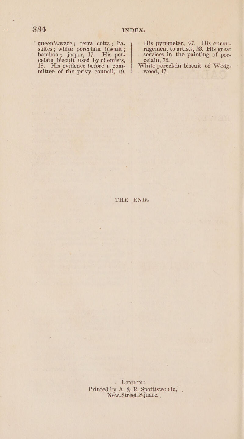 34 INDEX. ‘ queen’s-ware; terra cotta; ba- His pyrometer, 27. His encou- saltes; white porcelain biscuit; ragement to artists, 53. His great bamboo; jasper, 17. His por- services in the painting of por- celain biscuit used by chemists, celain, 75. 18. His evidence before a com- White porcelain biscuit of Wedg- mittee of the privy council, 19. wood, 17, THE END. LOonpdon : Printed by A. &amp; R. Spottiswoode,’ . New-Street-Square. ,