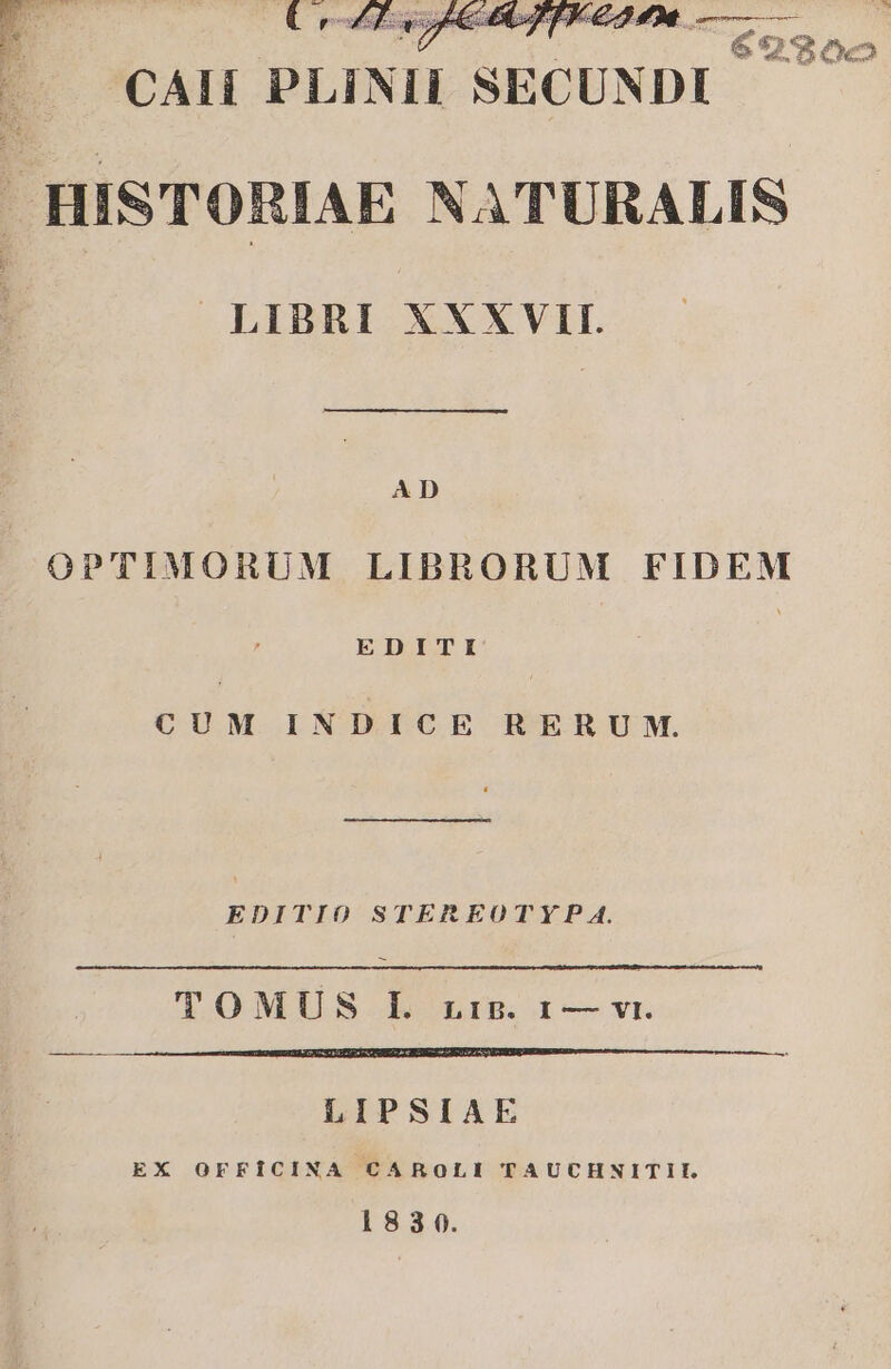 FU p d £s rs PU AU E. CAII PLINII SECUNDI HISTORIAE NATURALIS LIBRI XXXVII. AD OPTIMORUM LIBRORUM FIDEM EDITI | CUM INDICE RERUM. EDITIO STEREOTY?P A. TOMUS IL. LiB. 1 — vi. LIPSIAE EX OFFICINA CAROLI TAUCHNITII. 183 0.