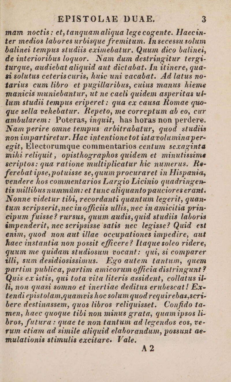 mam noctis: et,tanquamaliqua lege cogente. Haecin- ter inedios labores urbisque fremitum. Insecessu solum baline? tempus studiis eximebatur. Quum dico balinei, de interioribus loquor. Nam dum destringitur tergi- turque, audiebat aliquid aut dictabat. In itinere, qua- 8i solutus ceteriscuris, huic uni vacabat. Ad latus no- tarius cum libro et pugillaribus, cuius manus hieme manicis muniebantur, ut ne caeli quidem asperitas ul- lum studii tempus eriperet : qua ex causa Romae quo- que sella vehebatur. Repeto, me correptum ab eo, cur ambularem: Poteras, inquit, has horas non perdere. Nam perire omne tempus arbitrabatur, quod. studiis noninpartiretur. Hac intentionetot istavolumina per- egit, Electorumque commentarios centum sexaginta mihi reliquit , opisthographos quidem et. minutissime scriptos: qua ratione multiplicatur hic numerus. He- ferebat ipse, potuisse se, quum procuraret in Hispania, vendere hos commentarios Largio Licinio quadringen- tis millibus nummüm: et tunc aliquanto pauciores erant. Nonne videtur tibi, recordanti quantum legerit, quan- tum scripserit,nec inofficiis ullis, nec in amicitia prin- cipum fuisse? rursus, quum audis, quid studiis laboris &amp;mpenderit, nec scripsisse satis nec legisse? Quid. est enm, quod non aut illae occupationes impedire, aut haec instantia non possit efficere? Itaque soleo ridere, quum me quidam studiosum vocant: qui, si comparer Vli, sum desidiosissimus. Ego autem tantum, quem partim publica, partim amicorum officia distringunt ? Quis ex istis, qui tota vita literis assident, collatus il- li, non quasi somno et inertiae deditus erubescat! Ex- tendi epistolam,quamvis hoc solum quod requirebas,scri- bere destinassem, quos libros reliquisset. Confido ta- men, haec quoque tibi non minus grata, quamipsos li- bros, futura : quae te non tantum ad legendos eos, ve- rum etiam ad simile aliquid elaborandum, possunt ae- mulationis stünulis excitare. Vale. A2