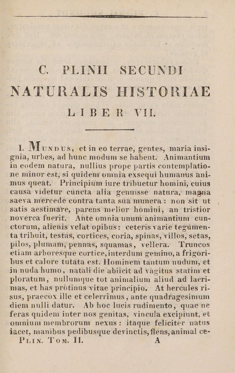 C. PLINH SECUNDI NATURALIS HISTORIAE LABER:VIL I. Mvx» US, etin eo terrae, gentes, maria insi- gnia, urbes, ad hunc modum se habent. Animantium in eodem natura, nullius prope partis contemplatio: ne minor est; si quidem omnia exsequi humanus ani- mus queat. Principium iure tribuetur homini, cuius causa videtur cüncta alia genuisse natura, magna saeva mercede contra tanta suà munera : non sit ut satis aestimare, parens melior homini, an tristior noverca fuerit. Ante omnia unum animantium cun- ctorum, alienis velat opibus: ceteris varié tegzümen- ta tribuit, testas, cortices, coria, spinas, villos, setas, pilos, plumam; pennas, squamas, vellera. Truncos etiam arboresque cortice, interduni gemino, a frigori- bus et calore tutata est. Hominem tantum nuduni, et in nuda humo, natali die abiicit ad vagitus statim et ploratum, nullumque tot animalium aliud ad lacri- mas, et has protinus vitae principio. At hercules ri- sus, praecox ille et celerrimus , ante quadragesimum diem nulli datur. Ab hoc lucis rudimento, quae ne feras quidem inter nos genitas, vincula excipiunt, e£ omnium membrorum nexus: itaque feliciter natus iacet, manibus pedibusque devinctis, flens, animal ce-