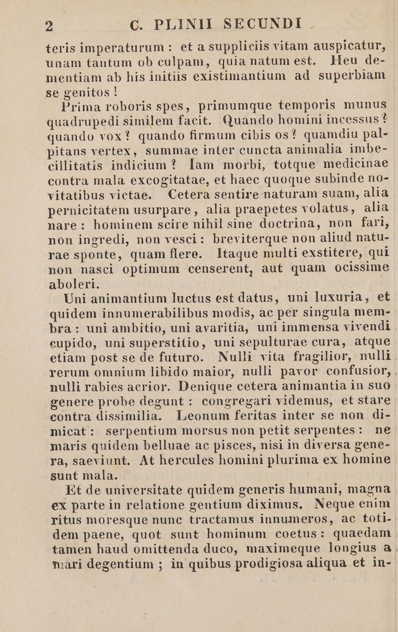 teris imperaturum : et a suppliciis vitam auspicatur, unam tantum ob culpam, quia natum est. Heu de- mentiam ab his initiis existimantium ad superbiam se genitos ! Prima roboris spes, primumque temporis munus quadrupedi similem facit. Quando homini incessus? quando vox? quando firmum cibis os? quamdiu pal- pitans vertex, summae inter cuncta animalia imbe- cillitatis indicium ? Iam morbi, totque medicinae contra mala excogitatae, et haec quoque subinde no- vitatibus victae. Cetera sentire naturam suam, alia pernicitatem usurpare, alia praepetes volatus, alia nare: hominem scire nihil sine doctrina, non fari, non ingredi, non vesci: breviterque non aliud natu- rae sponte, quam flere. Itaque multi exstitere, qui non nasci optimum censerent, aut quam ocissime aboleri. | Uni animantium luctus est datus, uni luxuria, et quidem innumerabilibus modis, ac per singula mem- bra: uni ambitio, uni avaritia, uni immensa vivendi . cupido, uni superstitio, uni sepulturae cura, atque etiam post se de futuro. Nulli vita fragilior, nulli. rerum omnium libido maior, nulli pavor confusior, , nulli rabies acrior. Denique cetera animantia in suo genere probe degunt: congregari videmus, et stare contra dissimilia. Leonum feritas inter se non di- micat: serpentium morsus non petit serpentes: ne maris quidem belluae ac pisces, nisi in diversa gene- ra, saeviunt, At hercules homini plurima ex homine sunt mala. Et de universitate quidem generis humani, magna ex parte in relatione gentium diximus, Neque enim ritus moresque nunc tractamus innumeros, ac toti- dem paene, quot sunt hominum coetus: quaedam tamen haud omittenda duco, maximeque longius a . mari degentium ; in quibus prodigiosa aliqua et in-