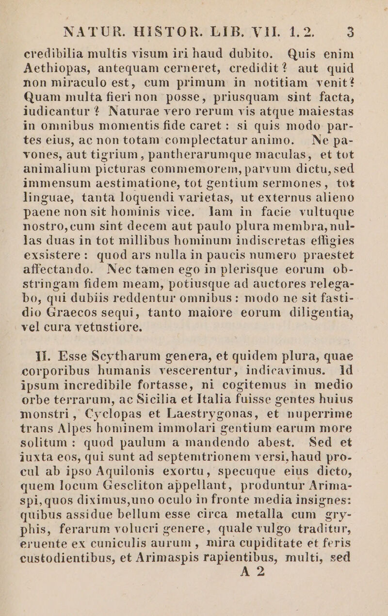 credibilia multis visum iri haud dubito. Quis enim Aethiopas, antequam cerneret, credidit? aut quid non miraculo est, cum primum in notitiam venit? Quam multa fieri non posse, priusquam sint facta, iudicantur ? Naturae vero rerum vis atque maiestas in omnibus momentis fide caret: si quis modo par- tes eius, ac non totam complectatur animo. | Ne pa- vones, aut tigrium, pantherarumque maculas, et tot animalium picturas commemorem, parvum dictu, sed immensum aestimatione, tot gentium sermones, tot linguae, tanta loquendi varietas, ut externus alieno paene nonsit hominis vice. lam in facie vultuque nostro, cum sint decem aut paulo plura membra, nul- las duas in tot millibus hominum indiscretas effigies exsistere: quod ars nulla in paucis numero praestet affectando. Nectamen ego in plerisque eorum ob- stringam fidem meam, potiusque ad auctores relega- bo, qui dubiis reddentur omnibus: modo ne sit fasti- dio Graecos sequi, tanto maiore eorum diligentia, vel cura vetustiore. II. Esse Scytharum genera, et quidem plura, quae corporibus humanis vescerentur, indicavimus. id ipsum incredibile fortasse, ni cogitemus in medio Orbe terrarum, ac Sicilia et Italia fuisse gentes huius monstri, Cyclopas et Laestrygonas, et nuperrime trans Alpes hominem immolari gentium earum more solitum : quod paulum a mandendo abest. Sed et iuxta eos, qui sunt ad septemtrionem versi, haud pro- cul ab ipso Aquilonis exortu, specuque eius dicto, quem locum Gescliton appellant, produntur Arima- spi, quos diximus,uno oculo in fronte media insignes: quibus assidue bellum esse circa metalla cum gry- phis, ferarum volucri genere, quale vulgo traditur, eruente ex cuniculis aurum , mira cupiditate et feris custodientibus, et Arimaspis rapientibus, multi, sed
