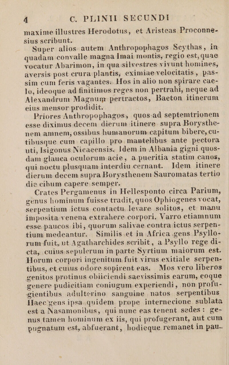 maxime illustres Herodotus, et Aristeas Proconne- sius scribunt. É Super alios autem. Anthropophagos Seythas, in quadam convalle magna Imai montis, regio est, quae voeatur Abarimon, in qua silvestres vivunt homines, àversis post crura plantis, eximiae velocitatis, pas- sim cum feris vagantes: Hos in alio non spirare cae- lo, ideoque ad finitimos reges non pertrahi, neque ad Alexandrum Magnumr pertraetos, Baeton itinerum eius mensor prodidit. Priores Anthropophagos, quos.ad septemtrionem esse diximus. decem dierum itinere. supra Borysthe- nem amnem, ossibus humanorum: capitum bibere, cu- tibusque cum. capillo pro: mantelibus ante pectora uti, lsigonus Nicaeensis. Idem in Albania gigni quos- dam glauea oculorum acie, a pueritia statim canos, qui. noctu plusquam interdiu cernant. Idem itinere dierum decem supra Borysthenem Sauromatas tertio die cibum capere. semper. Crates Pergamenus in Hellesponto circa Parium, genus hominum fuisse tradit, quos Ophiogenes vocat, serpentium ictus contactu. levare solitos, et manu imposita. venena extrahere corpori. Varro etiamnum esse paucos ibi, quorum salivae contra ictus serpen- tium medeantur. Similis.et in Africa.geuns Psyllo- rum fuit, ut Agatharchides scribit, a Psyllo rege di- cta, cuius.sepulerum in parte Syrtium maiorum est. Horum corpori ingenitum fuit virus exitiale serpen- tibus, et cuius odore sopirent eas. Mos vero liberos genitos protinus obiiciendi saevissimis earum, eoque genere pudieitiam coniugum.experiendi, non profu- gientibus adulterino sanguine natos serpentibus Haec gens ipsa.quidem. prope internecione sublata esta Nasamonibus, qui nunc eas tenent sedes: ge- nus tamen hominum ex iis, qui profugerant, aut cum pugnatum est, abfuerant, hodieque remanet in pau-