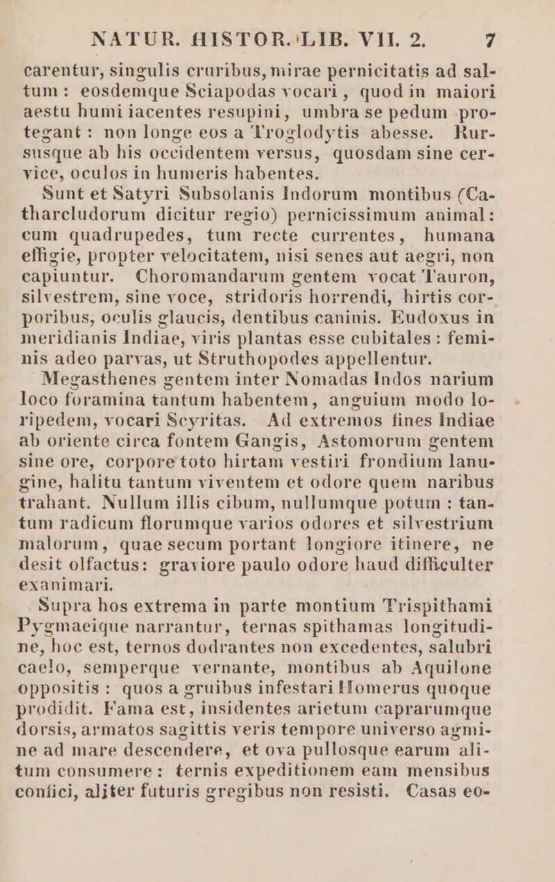 carentur, singulis cruribus, mirae pernicitatis ad sal- tum: eosdemque Sciapodas vocari, quod in maiori aestu humi iacentes resupini, umbra se pedum pro- tezant: non longe eos a TFrozlodytis abesse. Rur- susque ab his occidentem versus, quosdam sine cer- yice, oculos in humeris habentes. Sunt et Satyri Subsolanis Indorum montibus (Ca- tharcludorum dicitur regio) pernicissimum animal: cum quadrupedes, tum recte currentes, humana effigie, propter velocitatem, nisi senes aut aegri, non capiuntur. Choromandarum gentem vocat 'l'auron, silvestrem, sine voce, stridoris horrendi, hirtis cor- poribus, oculis glaucis, dentibus caninis. Eudoxus in meridianis Indiae, viris plantas esse cubitales : femi-- nis adeo parvas, ut Struthopodes appellentur. Megasthenes gentem inter Nomadas Indos narium loco foramina tantum habentem, anguium modo lo- ripedem, vocari Scyritas. Ad extremos fines Índiae ab oriente circa fontem Gangis, Astomorum gentem sine ore, corporetoto hirtam vestiri frondium lanu- gine, halitu tantum viventem et odore quem naribus trahant. Nullum illis cibum, nullumque potum : tan- tum radicum florumque varios odores et silvestrium malorum, quae secum portant longiore itinere, ne desit olfactus: graviore paulo odore haud difficulter exanimari. Supra hos extrema in parte montium Trispithami Pygmaeique narrantur, ternas spithamas longitudi- ne, hoc est, ternos dodrantes non excedentes, salubri caelo, semperque vernante, montibus ab Aquilone oppositis : quos a gruibus infestari Homerus quoque prodidit. Fama est, insidentes arietum caprarumque dorsis, armatos sagittis veris tempore universo agmi- ne ad mare descendere, et ova pullosque earum ali- tum consumere: ternis expeditionem eam mensibus confici, aljiter futuris gregibus non resisti. Casas eo-