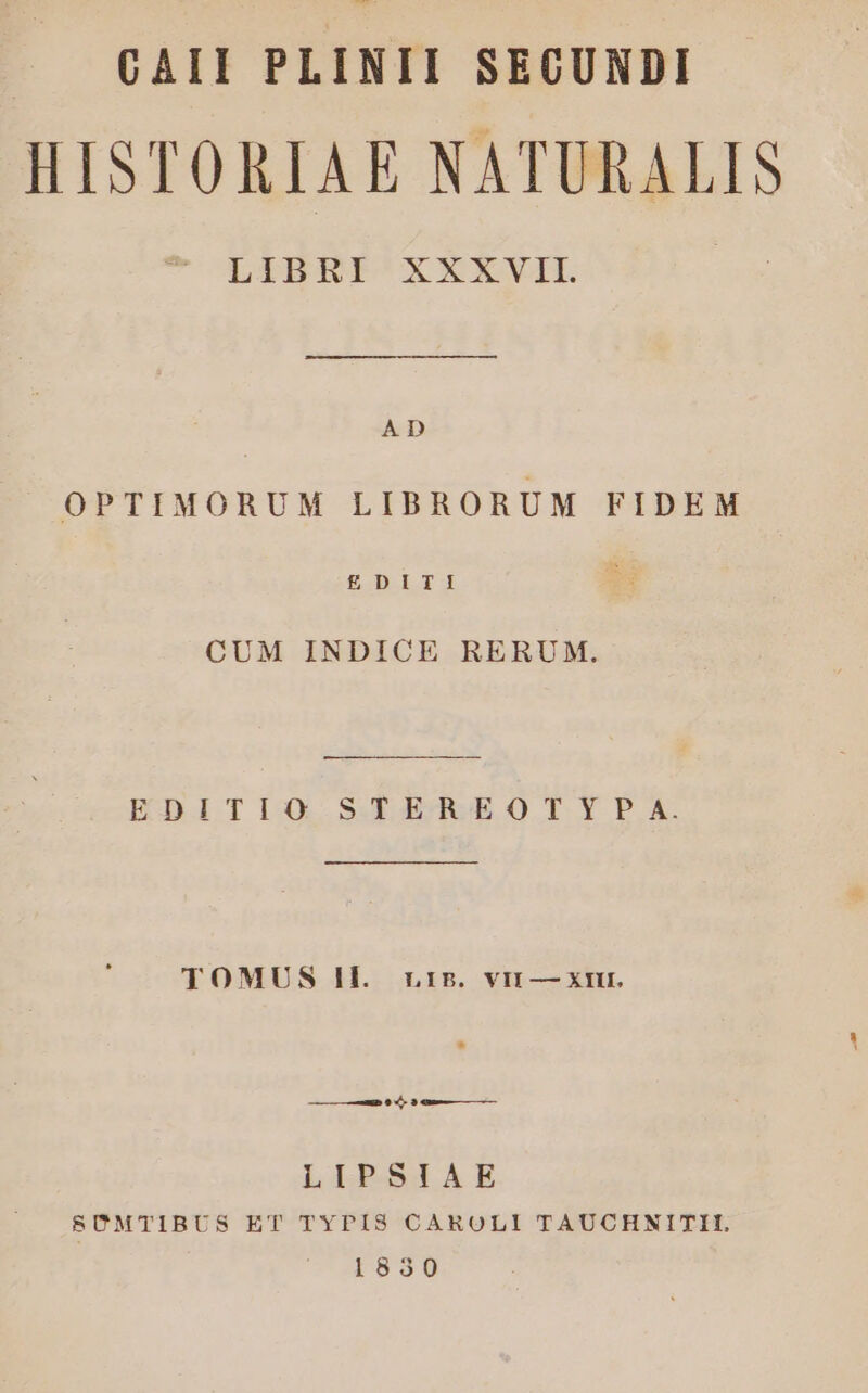 CAII PLINII SECUNDI HISTORIAE NATURALIS C WTLIBHPICXXXAXVIL AD OPTIMORUM LIBRORUM FIDEM EDIT: CUM INDICE RERUM. EDITIQ SE4dABO!rY?PaA. TOMUS Il. rr5. vir — xmi. [LE] LIPSIAE 8SÜMTIBUS ET TYPIS CAROLI TAUCHNITII. 1830