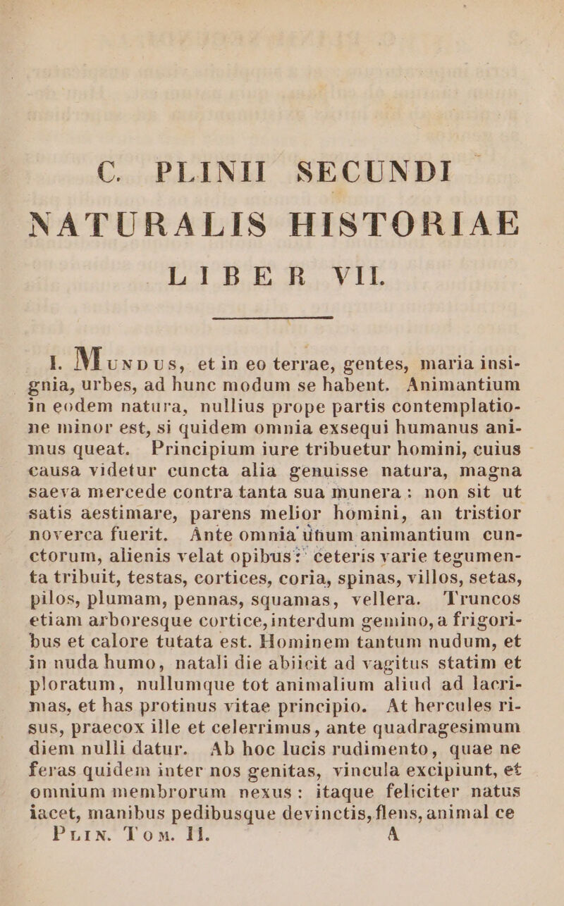 C. PLINHI SECUNDI NATURALIS HISTORIAE ld E L. Muxpv s, etin eo terrae, gentes, maria insi- . gnia, urbes, ad hunc modum se habent. Animantium in eodem natura, nullius prope partis contemplatio- ne minor est, si quidem omnia exsequi humanus ani- mus queat. Principium iure tribuetur homini, cuius causa videtur cuncta alia genuisse natura, magna saeva mercede contra tanta sua munera: non sit ut satis aestimare, parens melior homini, au tristior noverca fuerit. Ánte omnia ütium animantium cun- ctorum, alienis velat opibus*?' ceteris varie tegumen- ta tribuit, testas, cortices, coria, spinas, villos, setas, pilos, plumam, pennas, squamas, vellera. Pruncos etiam arboresque cortice, interdum gemino, a frigori- bus et calore tutata est. Hominem tantum uum et in nuda humo, natali die abiicit ad vagitus statim et ploratum, nullumque tot animalium aliud ad lacri- mas, et has protinus vitae principio. At hercules ri- sus, praecox ille et celerrimus, ante quadragesimum diem nulli datur. Ab hoc lucis rudimento, quae ne feras quidem inter nos genitas, vincula excipiunt, et omnium membrorum nexus: itaque feliciter natus iacet, manibus pedibusque devinctis, flens, animal ce