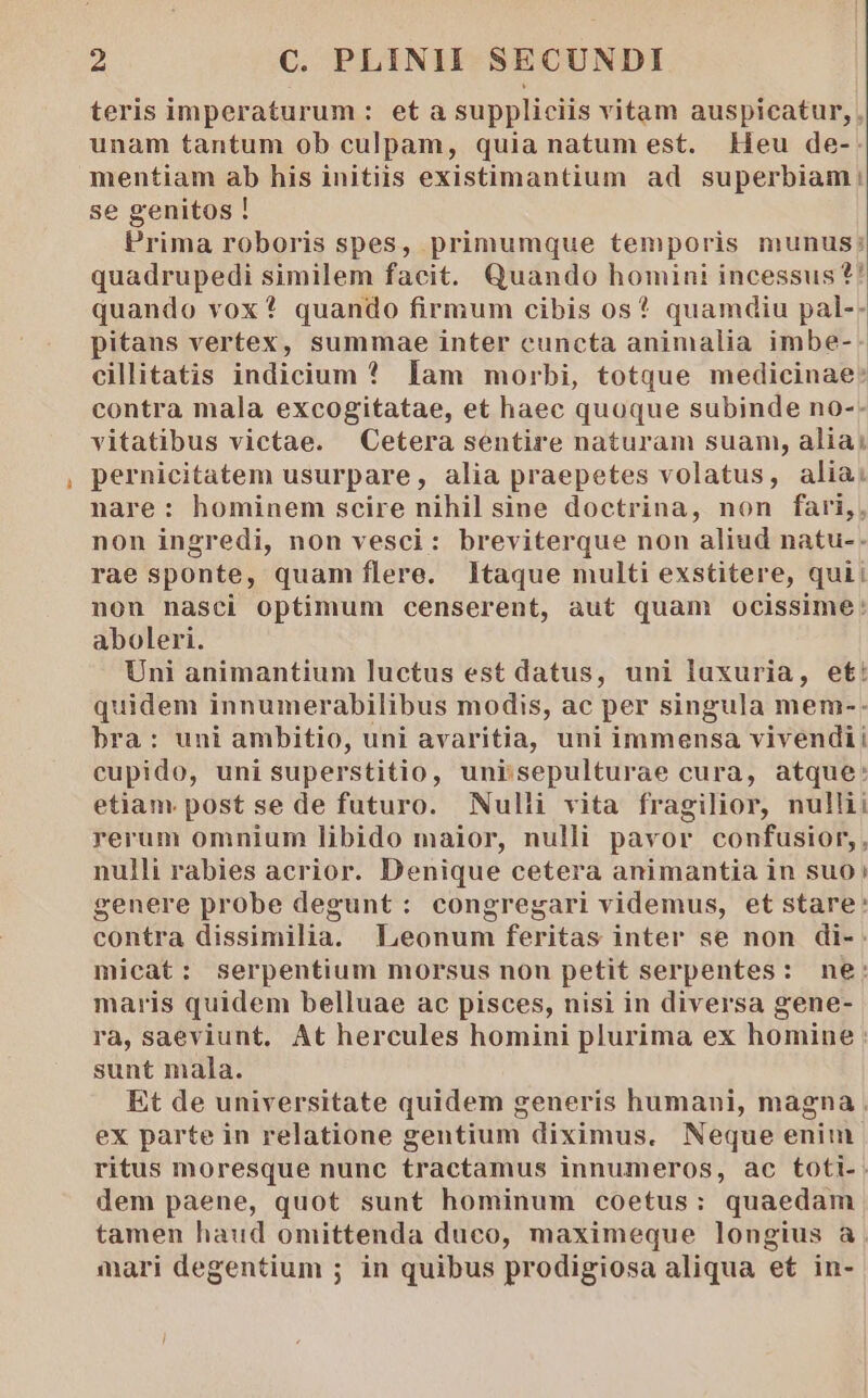 teris imperaturum : et a suppliciis vitam auspicatur,. unam tantum ob culpam, quia natum est. Heu de-: mentiam ab his initiis existimantium ad superbiam |! se genitos ! Prima roboris spes, primumque temporis munus; quadrupedi similem facit. Quando homini incessus ?' quando vox? quando firmum cibis os* quamdiu pal-- pitans vertex, summae inter cuncta animalia imbe- cillitatis indicium * lam morbi, totque medicinae: contra mala excogitatae, et haec quoque subinde no-- vitatibus victae. Cetera sentire naturam suam, alia; pernicitatem usurpare, alia praepetes volatus, alia: nare : hominem scire nihil sine doctrina, non fari, non ingredi, non vesci: breviterque non aliud natu-. rae sponte, quam flere. ltaque multi exstitere, quii non nasci optimum censerent, aut quam ocissime: aboleri. Uni animantium luctus est datus, uni luxuria, et: quidem innumerabilibus modis, ac per singula mem-. bra: uni ambitio, uni avaritia, uni immensa vivendii cupido, uni superstitio, uni'sepulturae cura, atque: etiam post se de futuro. Nulli vita fragilior, nullii rerum omnium libido maior, nulli pavor confusior,, nulli rabies acrior. Denique cetera animantia in suo; genere probe degunt: congregari videmus, et stare: contra dissimilia. Leonum feritas inter se non di-. micat: serpentium morsus nonu petit serpentes: ne: maris quidem belluae ac pisces, nisi in diversa gene- ra, saeviunt. At hercules homini plurima ex homine : sunt mala. Et de universitate quidem generis humani, magna . ex parte in relatione gentium diximus. Neque enim ritus moresque nunc tractamus innumeros, ac toti-. dem paene, quot sunt hominum coetus: quaedam tamen haud omittenda duco, maximeque longius a. mari degentium ; in quibus prodigiosa aliqua et in-