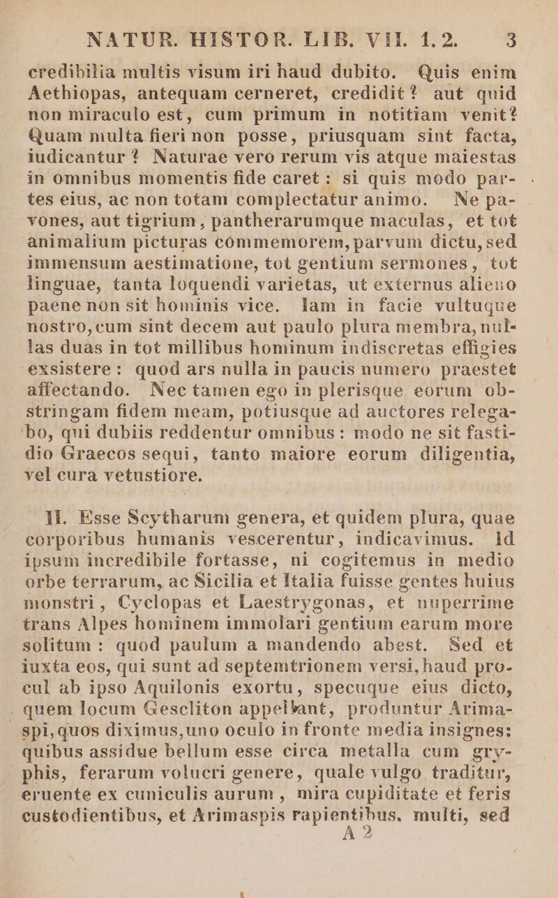 credibilia multis visum iri haud dubito. Quis enim Aethiopas, antequam cerneret, credidit? aut quid non miraculo est, cum primum in notitiam venit? Quam multa fieri non posse, priusquam sint facta, iudicantur * Naturae vero rerum vis atque maiestas in omnibus momentis fide caret: si quis modo par- tes eius, ac non totam complectatur animo. — Ne pa- vones, aut tigrium, pantherarumque maculas, et tot animalium picturas commemorem, parvum dictu, sed immensum aestimatione, tot gentium sermones, tot linguae, tanta loquendi varietas, ut externus alieno paene non sit hominis vice. lam in facie vultuque nostro, cum sint decem aut paulo plura membra, nul- las duas in tot millibus hominum indiscretas effigies exsistere: quod ars nulla in paucis numero praestet affectando. Nectamen ego in plerisque eorum ob- stringam fidem meam, potiusque ad auctores relega- bo, qui dubiis reddentur omnibus : modo ne sit fasti- dio Graecos sequi, tanto maiore eorum diligentia, vel eura vetustiore. 1l. Esse Scytharum genera, et quidem plura, quae corporibus humanis vescerentur, indicavimus. ld ipsum incredibile fortasse, ni cogitemus in medio orbe terrarum, ac Sicilia et Italia fuisse gentes huius monstri, Cyclopas et Laestrygonas, et nuperrime trans Alpes hominem immolari gentium earum more solitum : quod paulum a mandendo abest. Sed et iuxta eos, qui sunt ad septemtrionem versi, haud pro- eul ab ipso Aquilonis exortu, specuque eius dicto, . quem locum Gescliton appel*ant, produntur Arima- Spi,quos diximus,uno oculo in fronte media insignes: quibus assidue bellum esse circa metalla cum grv- phis, ferarum volucri genere, quale vulgo traditur, eruente ex cuniculis aurum , mira cupiditate et feris eustodientibus, et Xrimaspis —— € multi, sed