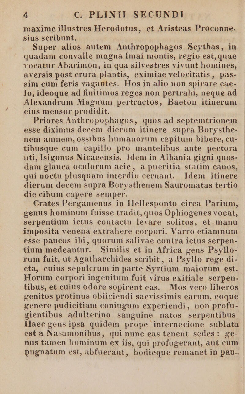 maxime illustres Herodotus, et Aristeas Proconne. sius scribunt. Super alios autem Anthropophagos Scythas, in quadam convalle magna Imai montis, regio est, quae vocatur Abarimon, in qua silvestres vivunt homines, aversis post crura plantis, eximiae velocitatis, pas- sim cum feris vagantes. Hos in alio non spirare cae- lo, ideoque ad finitimos reges non pertrahi, neque ad Alexandrum Magnum pertractos, Baeton itinerum eius mensor prodidit. Priores Anthropophagos, quos ad septemtrionem esse diximus decem dierum itinere supra Borysthe- nem amnem, ossibus humanorum capitum bibere, cu- tibusque cum capillo pro mantelibus ante pectora uti, Isigonus Nicaeensis. ldem in Albania gigni quos- dam glauca oculorum acie, à pueritia statim canos, qui noetu plusquam interdiu cernant. ldem itinere dierum decem supra Borysthenem Sauromatas tertio die cibum capere semper. Crates Pergamenus in Hellesponto circa Parium, genus hominum fuisse tradit, quos Ophiogenes vocat, serpentium ictus contactu levare solitos, et manu imposita venena extrahere corpori. Varro etiamnum esse paucos ibi, quorum salivae contra ictus serpen- tium medeantur. Similis et in Africa gens Psyllo- rum fuit, ut Agatharchides scribit, a Psyllo rege di- cta, cuius sepulcrum in parte Syrtium maiorum est. Horum corpori ingenitum fuit virus exitiale serpen- tibus, et cuius odore sopirent eas. Mos vero liberos genitos protinus obiiciendi saevissimis earum, eoque genere pudicitiam coniugum experiendi, non profu- gientibus adulterino sanguine natos serpentibus Maec gens ipsa quidem prope internecione sublata est a Nasamonibus, qui nunc eas tenent sedes: ge- nus tatnen hominum ex iis, qui profugerant, aut cum pugnatum est, abfuerant, bodieque remanet in pau-