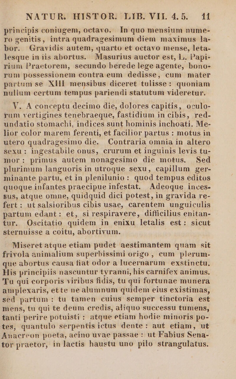 principis coniugem, octavo. In quo mensium nume- ro genitis, intra quadragesimum diem maximus la- bor. Gravidis autem, quarto et octavo mense, leta- lesque in iis abortus. Masurius auctor est, L. Papi- rium Praetorem, secundo berede lege agente, bono- rum possessionem contra eum dedisse, cum mater partum se XHI mensibus diceret tulisse: quoniam nulium certum tempus pariendi statutum videretur. V. A conceptu decimo die, dolores capitis, oculo- yum vertigines tenebraeque, fastidium in cibis, red- undatio stomachi, indices sunt hominis inchoati. Me- lior color marem ferenti, et facilior partus : motus in utero quadragesimo die. Contraria omnia in altero sexu: ingestabile onus, crurum et inguinis levis tu- mor: primus autem nonagesimo die motus. Sed plurimum languoris in utroque sexu, capillum ger- minante partu, et in plenilunio: quod tempus editos quoque infantes praecipue infestat. Adeoque inces- sus, atque omne, quidquid dici potest, in gravida re- fert: utsalsioribus cibis usae, carentem unguiculis partum edant: et, sirespiravere, difficilius enitan- tur. Oscitatio quidem in enixu letalis est: sicut sternuisse a coitu, abortivum. Miseret atque etiam pudet aestimantem quam sit frivola animalium superbissimi origo , cum plerum- que abortus causa fiat odor a lucernarum exstinctu. His principiis nascuntur tyranni, his carnifex animus. 'Tu qui corporis viribus fidis, tu qui fortunae munera aniplexaris, ette ne alumnum quidem eius existimas, sed partum : tu tamen cuius semper tinctoria est mens, tu qui te deum credis, aliquo successu tumens, tanti perire potuisti : atque etiam hodie minoris po- tes, quantulo serpentis ictus dente: aut etiam, ut Anacreon poeta, acino uvae passae : ut Fabius Sena- tor praetor, in lactis haustu uno pilo strangulatus.