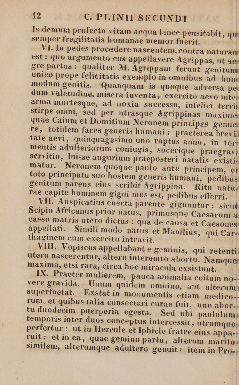 Is demum profecto vitam aequa lance pensitabit, qu: semper fragilitatis humanae memor fuerit. | VI. In pedes procedere naseentem, contra naturam est: quo argumento eos appellavere Agrippas, ut ae* gre partos : qualiter M. Agrippam ferunt genitum unico prope felicitatis exemplo in omnibus ad hun: modum genitis. Quanquam is quoque adversa pe dum valetudine, misera iuventa, exercito aevo inte: &amp;rma mortesque, ad noxia successu, infelici terrii Stirpe omni, sed per utrasque Agrippinas maxime: quae Caium et Domitium Neronem principes genue: re, totidem faces generis humani : praeterea brevi! tate aevi, quinquagesimo uno raptus anno, in tor: mentis adulteriorum coniugis, SOcerique praegravi servitio, luisse augurium praeposteri natalis existi: matur. Neronem quoque paulo ante principem, et toto principatu suo hostem generis humani, pedibus: genitum parens eius scribit Agrippina. Ritu natu: rae capite hominem gigni mos est, pedibus efferri. VI. Auspicatius enecta parente gignuntur: sicut: Scipio Africanus prior natus, primusque Caesarum a: caeso matris utero dictus : qua de causa et Caesoues: appellati. Simili modo natus et Manilius, qui Car- thaginem cum exercitu intravit. VII. Vopiscos appellabant e geminis, qui retentii utero nascerentur, altero interemto Abortu. Namque: maxima, etsi rara, circa hoc miracula exsistunt. IX. Praeter mulierem, pauca animalia coitum no-- vere gravida. Unum quidem omnino, aut alterum; superfoetat. Exstatin monumentis etiam medico-- rum, et quibus talia consectari curae fuit, uno abor-- tu duodecim puerperia egesta. Sed ubi paululum; temporis inter duos conceptus intercessit, utrumque; perfertur : ut in Hercule et Iphicle fratre eius appa-. ruit: etin ea, quae gemino partu, alterum marito; similem, alterumque adultero genuit: item in Pro-.