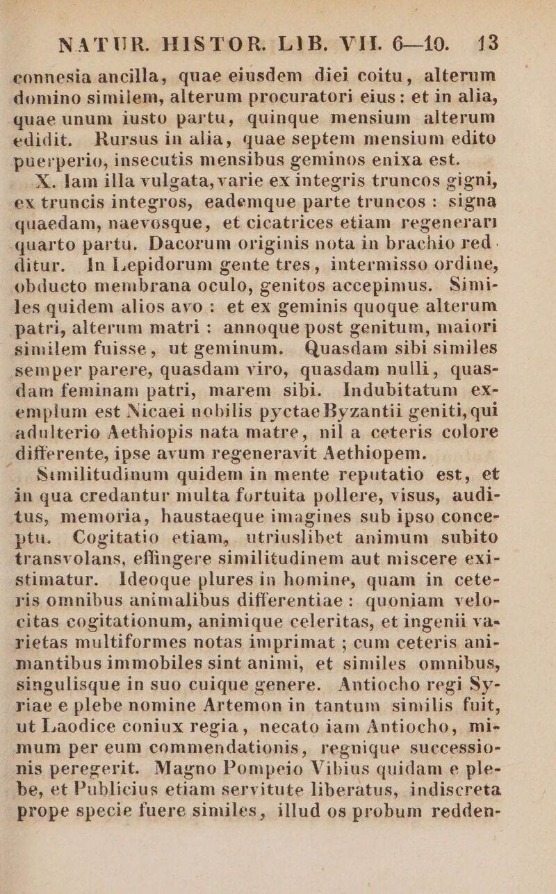 connesia ancilla, quae eiusdem diei coitu, alterum domino similem, alterum procuratori eius : et in alia, quae unum iusto partu, quinque mensium alterum edidit. Rursus in alia, quae septem mensium edito puerperio, insecutis mensibus geminos enixa est. X. Iam illa vulgata, varie ex integris truncos gigni, ex truncis integros, eademque parte truncos : signa quaedam, naevosque, et cicatrices etiam regenerari quarto partu. Dacorum originis nota in brachio red. ditur. 1n Lepidorum gente tres, intermisso ordine, obdueto membrana oculo, genitos accepimus. Simi- les quidem alios avo : et ex geminis quoque alterum patri, alterum matri : annoque post genitum, maiori similem fuisse, ut geminum. Quasdam sibi similes semper parere, quasdam viro, quasdam nulli, quas- dam feminam patri, marem sibi. Indubitatum ex- emplum est Nicaei nobilis pyctae Byzantii geniti, qui adulterio Aethiopis nata matre, nil a ceteris colore differente, ipse avum regeneravit Aethiopem. —J. Sumilitudinum quidem in mente reputatio est, et in qua credantur multa fortuita pollere, visus, audi- tus, memoria, haustaeque imagines sub ipso conce- ptu. Cogitatio etiam, utriuslibet animum subito transvolans, effingere similitudinem aut miscere exi- stimatur. Ideoque plures in homine, quam in cete- ris omnibus animalibus differentiae: quoniam velo- citas cogitationum, animique celeritas, et ingenii va- rietas multiformes notas imprimat ; cum ceteris ani- mantibus immobiles sint animi, et similes omnibus, singulisque in suo cuique genere. Antiocho regi Sy- riae e plebe nomine Artemon in tantum similis fuit, ut Laodice coniux regia, necato iam Antiocho, mi- mum per eum commendationis, regnique successio- nis peregerit. Magno Pompeio Vibius quidam e ple- be, et Publicius etiam servitute liberatus, indiscreta. prope specie fuere similes, illud os probum redden-