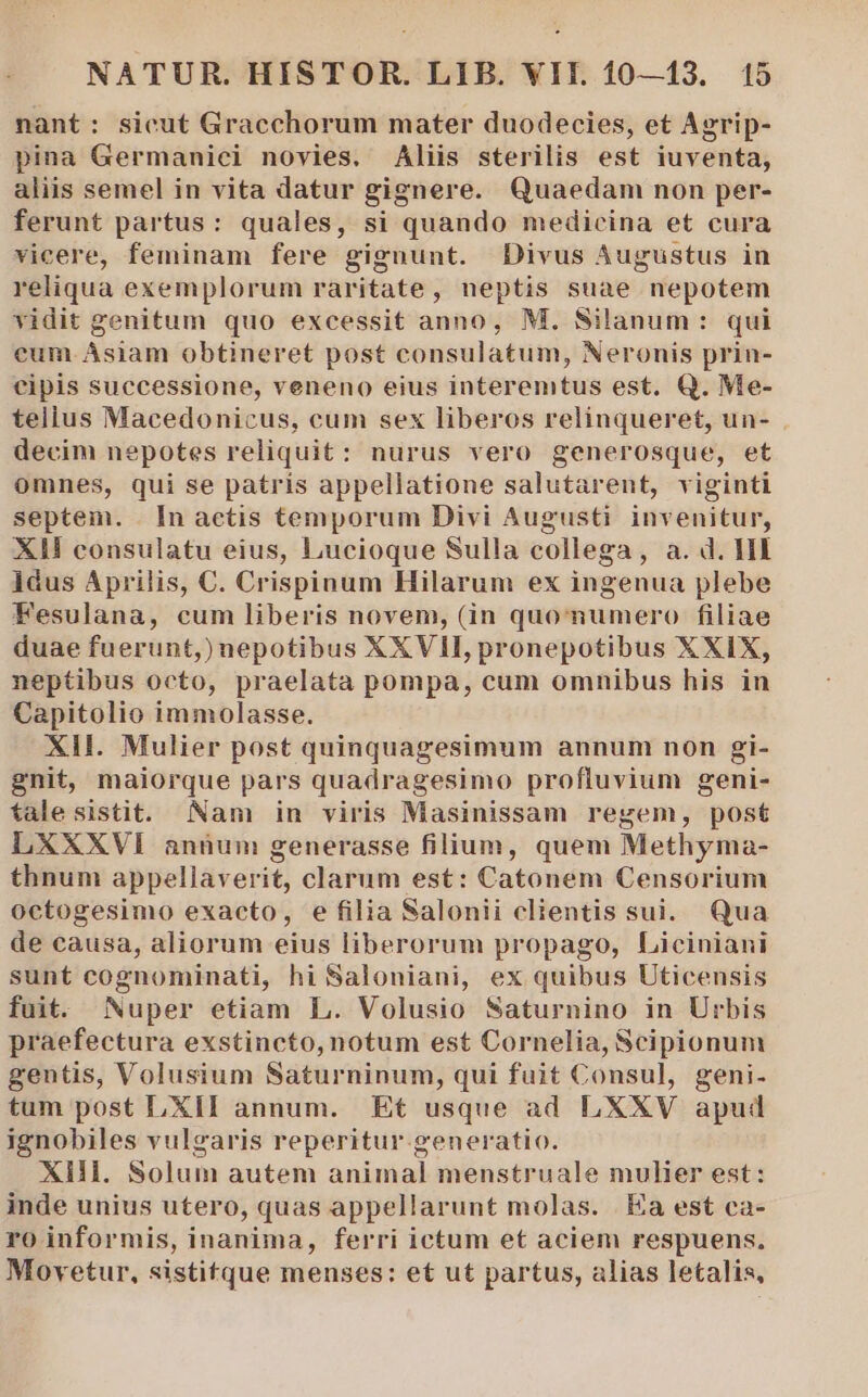 nant: sicut Gracchorum mater duodecies, et Agrip- pina Germanici novies. Aliis sterilis est iuventa, aliis semel in vita datur gignere. Quaedam non per- ferunt partus: quales, si quando medicina et cura vicere, feminam fere gignunt. Divus Augustus in reliqua exemplorum raritate, neptis suae nepotem vidit genitum quo excessit anno, M. Silanum : qui cum Asiam obtineret post consulatum, Neronis prin- cipis successione, veneno eius interemtus est. Q. Me- tellus Macedonicus, cum sex liberos relinqueret, un- decim nepotes reliquit: nurus vero generosque, et omnes, qui se patris appellatione salutarent, viginti septem. . In aetis temporum Divi Augusti invenitur, XH consulatu eius, Lucioque Sulla collega, a. d. HI idus Aprilis, C. Crispinum Hilarum ex ingenua plebe Fesulana, cum liberis novem, (in quomumero filiae duae fuerunt,) nepotibus XXVII, pronepotibus XXIX, neptibus octo, praelata pompa, cum omnibus his in Capitolio immolasse. XII. Mulier post quinquagesimum annum non gi- gnit, maiorque pars quadragesimo profluvium geni- falesistit. Nam in viris Masinissam regem, post LXXXVI anüunm generasse filium, quem Methyma- thnum appellaverit, clarum est: Catonem Censorium octogesimo exacto, e filia Salonii clientis sui. Qua de causa, aliorum eius liberorum propago, Liciniani sunt cognominati, hi Saloniani, ex quibus Uticensis fuit. Nuper etiam L. Volusio Saturnino in Urbis praefectura exstincto,notum est Cornelia, Scipionum gentis, Volusium Saturninum, qui fuit Consul, geni. tum post LXII annum. Et usque ad LXXV apud ignobiles vulgaris reperitur generatio. XIII. Solum autem animal menstruale mulier est: inde unius utero, quas appellarunt molas. | Ea est ca- ro informis, inanima, ferri ictum et aciem respuens. Movetur, sistitque menses: et ut partus, alias letalis,