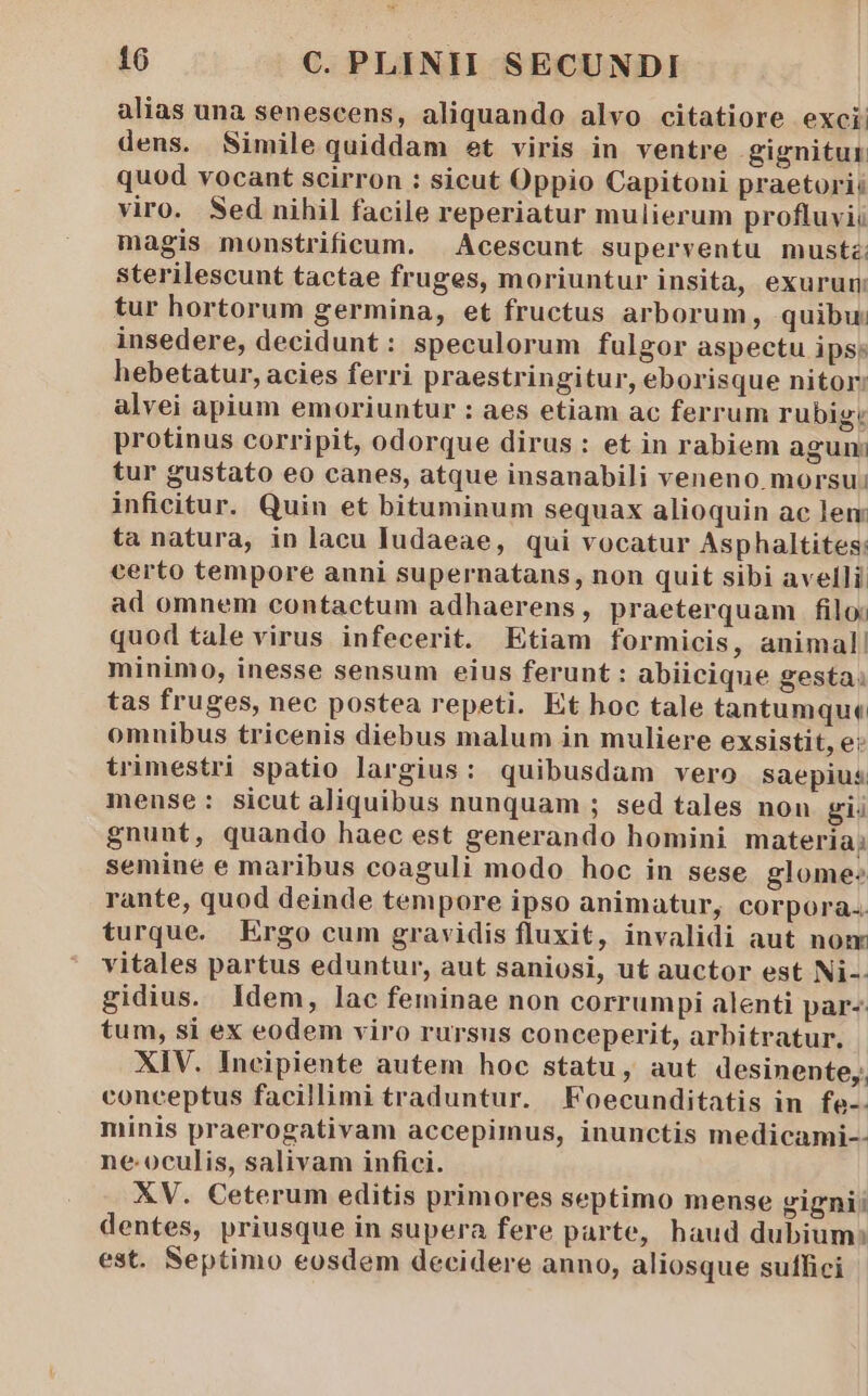 alias una senescens, aliquando alvo citatiore exci: dens. Simile quiddam et viris in ventre gignitur. quod vocant scirron : sicut Oppio Capitoni praetori: viro. Sed nihil facile reperiatur mulierum profluvii magis monstrificum. |. Acescunt superventu mustz; sterilescunt tactae fruges, moriuntur insita, exurum: tur hortorum germina, et fructus arborum, quibu; insedere, decidunt: speculorum fulgor aspectu ipse hebetatur, acies ferri praestringitur, eborisque nitor: alvei apium emoriuntur : aes etiam ac ferrum rubig: protinus corripit, odorque dirus: et in rabiem agun: tur gustato eo canes, atque insanabili veneno morsu: inficitur. Quin et bituminum sequax alioquin ac len: ta natura, in lacu Iudaeae, qui vocatur Asphaltites: certo tempore anni supernatans, non quit sibi avelli ad omnem contactum adhaerens, praeterquam filo: quod tale virus infecerit. Etiam formicis, animal! minimo, inesse sensum eius ferunt : abiicique gesta; tas fruges, nec postea repeti. Et hoc tale tantumque omnibus tricenis diebus malum in muliere exsistit, e: trimestri spatio largius: quibusdam vero saepius mense: sicut aliquibus nunquam ; sed tales non gi gnunt, quando haec est generando homini materia; semine e maribus coaguli modo hoc in sese glome: rante, quod deinde tempore ipso animatur, corpora. turque. Ergo cum gravidis fluxit, invalidi aut nom vitales partus eduntur, aut saniosi, ut auctor est Ni-- gidius. Idem, lac feminae non corrumpi alenti par- tum, si ex eodem viro rursus conceperit, arbitratur. XIV. Ineipiente autem hoc statu, aut desinente,, conceptus facillimi traduntur. Foecunditatis in fe-. minis praerogativam accepimus, inunctis medicami-- ne:oculis, salivam infici. XV. Ceterum editis primores septimo mense gigni; dentes, priusque in supera fere parte, haud dubium: est. Septimo eosdem decidere anno, aliosque suffici