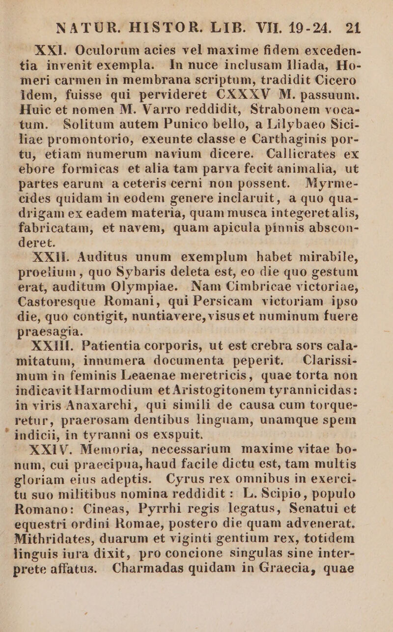 XXI. Oculorum acies vel maxime fidem exceden- tia invenit exempla. In nuce inclusam lliada, Ho- meri carmen in membrana scriptum, tradidit Cicero Idem, fuisse qui pervideret&amp; CXXXV M. passuum. Huic et nomen M. Varro reddidit, Strabonem voca- tum. Solitum autem Punico bello, a Lilybaeo Sici- liae promontorio, exeunte classe e Carthaginis por- tu, etiam numerum nàvium dicere. Callicrates ex ebore formicas et alia tam parva fecit animalia, ut partes earum a ceteris cerni non possent. Myrme- cides quidam in eodem genere inclaruit, a quo qua- drigam ex eadem materia, quam musca integeret alis, fabricatam, et navem, quam apicula pinnis abscon- deret. XXIIÉ. Auditus unum exemplum habet mirabile, proeiium , quo Sybaris deleta est, eo die quo gestum erat, auditum Olympiae. Nam Cimbricae victoriae, Castoresque Romani, qui Persicam victoriam ipso die, quo contigit, nuntiavere, visus et numinum fuere praesagia. XXIII. Patientia corporis, ut est crebra sors cala- mitatum, innumera documenta peperit. .Clarissi- mum in feminis Leaenae meretricis, quae torta non indicavit Harmodium et Aristogitonem tyrannicidas: in viris Anaxarehi, qui simili de causa cum torque- retur, praerosam dentibus linguam, unamque spem indicii, in tyranni os exspuit. XXIV. Memoria, necessarium maxime vitae bo- num, cui praecipua, haud facile dictu est, tam multis gloriam eius adeptis. Cyrus rex omnibus in exerci- tu suo militibus nomina reddidit : L. Scipio, populo Romano: Cineas, Pyrrhi regis legatus, Nenatui et equestri ordini Romae, postero die quam advenerat. Mithridates, duarum et viginti gentium rex, totidem linguis iura dixit, pro concione singulas sine inter- prete affatus. Charmadas quidam in Graecia, quae