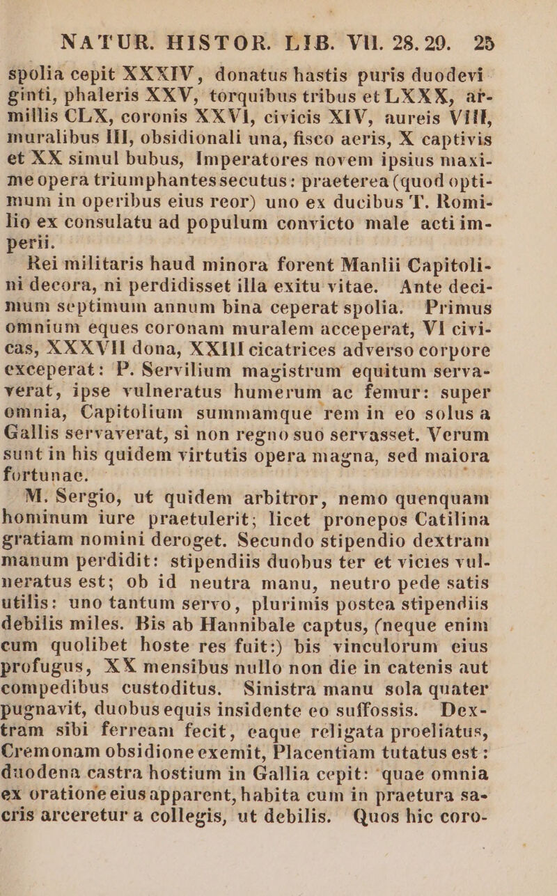 spolia cepit XXXIV, donatus hastis puris duodevi- ginti, phaleris XXV, tórquibus tribus et LXXX, ar- millis CLX, coronis XXVI, civicis XIV, aureis Vil, muralibus II, obsidionali una, fisco aeris, X captivis et XX simul bubus, Imperatores novem ipsius maxi- me opera triumphantessecutus: praeterea (quod opti- muni in operibus eius reor) uno ex ducibus T. Romi- lio ex consulatu ad populum convicto male actiim- perii. Rei militaris haud minora forent Manlii Capitoli- ni decora, ni perdidisset illa exitu vitae. Ante deci- mum septimum annum bina ceperat spolia. Primus omnium eques coronam muralem acceperat, VI civi- cas, XXXVII dona, XXlIlI cicatrices adverso corpore exceperat: P. Servilium magistrum equitum serva- verat, ipse vulneratus humerum ac femur: super omnia, Capitolium summamque rem in eo solusa Gallis servaverat, si non regno suo servasset. Verum sunt in his quidem virtutis opera magna, sed maiora fortunae. à M. Sergio, ut quidem arbitror, nemo quenquam hominum iure praetulerit; licet pronepos Catilina gratiam nomini deroget. Secundo stipendio dextram manum perdidit: stipendiis duobus ter et vicies vul- neratus est; ob id neutra manu, neutro pede satis utilis: uno tantum servo, plurimis postea stipendiis debilis miles. Bis ab Hannibale captus, (neque enim cum quolibet hoste res fuit:) bis vinculorum eius profugus, XX mensibus nullo non die in catenis aut compedibus custoditus. Sinistra manu sola quater pugnavit, duobus equis insidente eo suffossis. Dex- tram sibi ferream fecit, eaque religata proeliatus, Cremonam obsidione exemit, Placentiam tutatus est : duodena castra hostium in Gallia cepit: quae omnia ex oratione eiusapparent, habita cum in praetura sa- cris arceretura collegis, ut debilis. Quos hic coro-