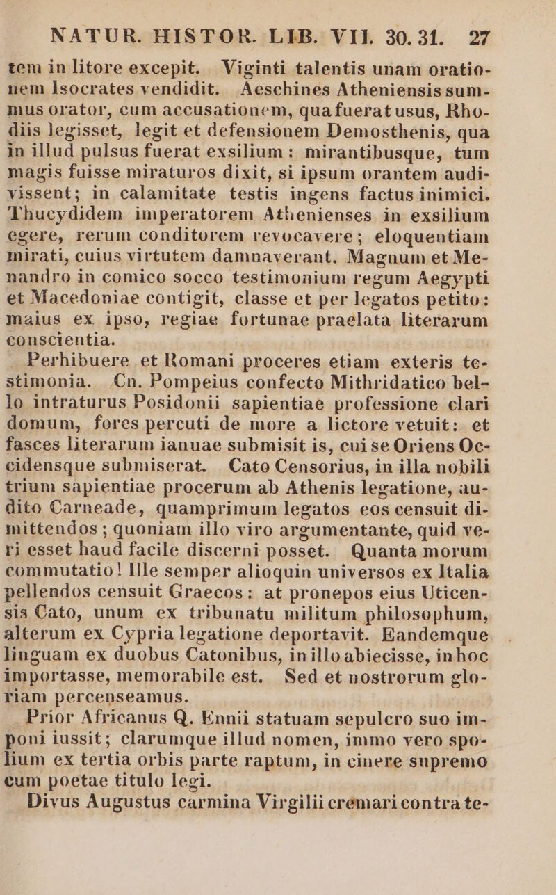 tem in litore excepit. Viginti talentis unam oratio- nem Isocrates vendidit. Aeschines Atheniensis sum- mus orator, cum accusationem, quafueratusus, Rho- diis legisset, legit et defensionem Demosthenis, qua in illud pulsus fuerat exsilium: mirantibusque, tum magis fuisse miraturos dixit, si ipsum orantem audi- vissent; in calamitate testis ingens factus inimici. Thucydidem imperatorem Athenienses in exsilium egere, rerum conditorem revocavere; eloquentiam mirati, cuius virtutem damnaverant. Magnum et Me- nandro in comico socco testimonium regum Aegypti et Macedoniae contigit, classe et per legatos petito: maius ex ipso, regiae fortunae praelata literarum conscientia. | Perhibuere et Romani proceres etiam exteris te- stimonia. Cn. Pompeius confecto Mithridatico bel- lo intraturus Posidonii sapientiae professione clari domum, fores percuti de more a lictore vetuit: et fasces literarum ianuae submisit is, cui se Oriens Oc- cidensque submiserat. | Cato Censorius, in illa nobili trium sapientiae procerum ab Athenis legatione, au- dito Carneade, quamprimum legatos eos censuit di- mittendos ; quoniam illo viro argumentante, quid ve- ri esset haud facile discerni posset. Quanta morum commutatio! Ille semper alioquin universos ex Italia pellendos censuit Graecos: at pronepos eius Uticen- sis Cato, unum ex tribunatu militum philosophum, alterum ex Cypria legatione deportavit. Eandemque linguam ex duobus Catonibus, inilloabiecisse, inhoc importasse, memorabile est. Sed et nostrorum glo- riam percenseamus. Prior Africanus Q. Ennii statuam sepulcro suo im- poni iussit; clarumque illud nomen, immo vero spo- lium ex tertia orbis parte raptum, in cinere supremo eun poetae titulo legi. Divus Augustus carmina Virgilii cremari contra te-