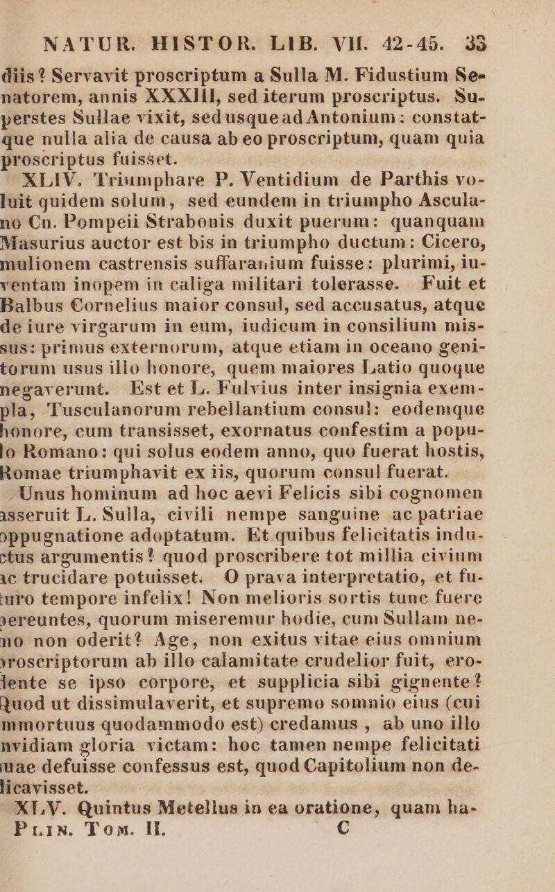 diis * Servavit proscriptum a Sulla M. Fidustium Se- natorem, annis XXXIII, sed iterum proscriptus. Nu- perstes Sullae vixit, sedusquead Antonium: constat- que nulla alia de causa ab eo proscriptum, quam quia proscriptus fuisset. XLIV. Triumphare P. Ventidium de Parthis vo- luit quidem solum, sed eundem in triumpho Ascula- no Cn. Pompeii Strabonis duxit puerum: quanquam Masurius auctor est bis in triumpho ductum: Cicero, mulionem castrensis suffaranium fuisse: plurimi, iu- ventam inopem in caliga militari tolerasse. Fuit et Balbus €ornelius maior consul, sed accusatus, atque de iure virgarum in eum, iudicum in consilium mis- sus: primus externorum, atque etiam in oceano geni- torum usus illo honore, quem maiores Latio quoque negaverunt. Estet L. Fulvius inter insignia exem- pla, Tusculanorum rebellantium consul; eodemque honore, cum transisset, exornatus confestim a popu- lo Romano: qui solus eodem anno, quo fuerat hostis, Romae triumphavit ex iis, quorum consul fuerat. Unus hominum ad hoc aevi Felicis sibi cognomen isseruit L. Sulla, civili nempe sanguine ac patriae )ppugnatione adoptatum. Et quibus felicitatis indu- ctus argumentis? quod proscribere tot millia civium 1c trucidare potuisset. O prava interpretatio, et fu- uro tempore infelix! Non melioris sortis tunc fuere )ereuntes, quorum miseremur hodie, cum Sullam ne- no non oderit? Age, non exitus vitae eius omnium »roscriptorum ab illo calamitate crudelior fuit, ero- lente se ipso corpore, et supplicia sibi gignente? Quod ut dissimulaverit, et supremo somnio eius (cui mmortuus quodammodo est) credamus , ab uno illo nvidiam gloria victam: hoc tamen nempe felicitati uae defuisse confessus est, quod Capitolium non de- licavisset. XL V. Quintus Metellus in ea oratione, quam ha- PriN. Ton. II. C