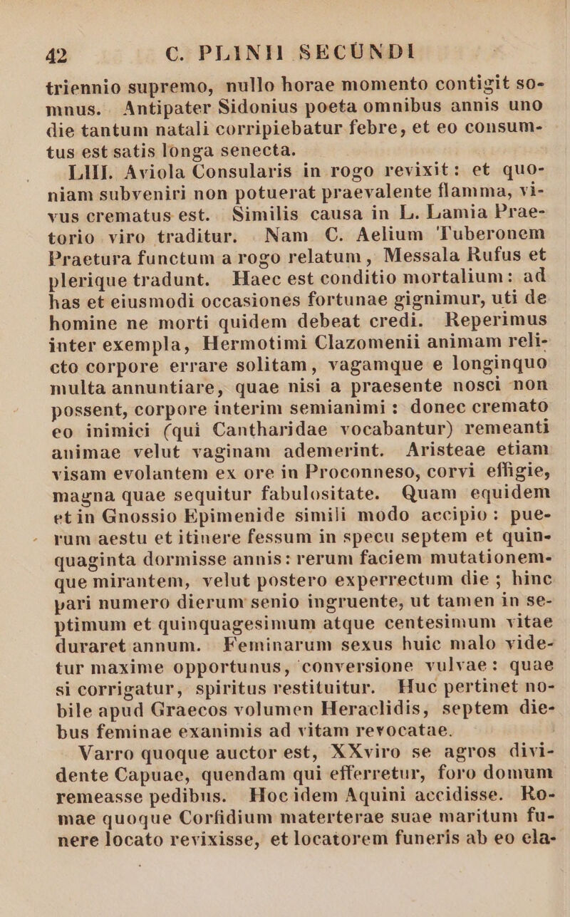 triennio supremo, nullo horae momento contigit so- mnus. . Antipater Sidonius poeta omnibus annis uno die tantum natali corripiebatur febre, et eo consum- tus est satis longa senecta. LII. Aviola Consularis in rogo revixit: et quo- niam subveniri non potuerat praevalente flamma, vi- vus crematus est. Similis causa in L. Lamia Prae- torio viro traditur. |. Nam. C. Aelium Tuberonem Praetura functum a rogo relatum , Messala Rufus et plerique tradunt. Haec est conditio mortalium: ad has et eiusmodi occasiones fortunae gignimur, uti de homine ne morti quidem debeat credi. Reperimus inter exempla, Hermotimi Clazomenii animam reli- cto corpore errare solitam, vagamque e longinquo multa annuntiare, quae nisi a praesente nosci non possent, corpore interim semianimi : donec cremato eo inimici (qui Cantharidae vocabantur) remeanti animae velut vaginam ademerint. Aristeae etiam visam evolantem ex ore in Proconneso, corvi effigie, magna quae sequitur fabulositate. Quam equidem etin Gnossio Epimenide simili modo accipio: pue- rum aestu et itinere fessum in specu septem et quin- quaginta dormisse annis: rerum faciem mutationem- que mirantem, velut postero experrectum die ; hinc pari numero dierum senio ingruente, ut tamen in se- ptimum et quinquagesimum atque centesimum vitae duraret annum. Feminarum sexus huie malo vide- tur maxime opportunus, conversione vulvae: quae si corrigatur, spiritus restituitur. Huc pertinet no- bile apud Graecos volumen Heraclidis, septem die- bus feminae exanimis ad vitam revocatae. Varro quoque auctor est, XXviro se agros divi- dente Capuae, quendam qui efferretur, foro domum remeasse pedibus. Hocidem Aquini accidisse. Ro- mae quoque Corfidium materterae suae maritum fu- nere locato revixisse, et locatorem funeris ab eo ela-