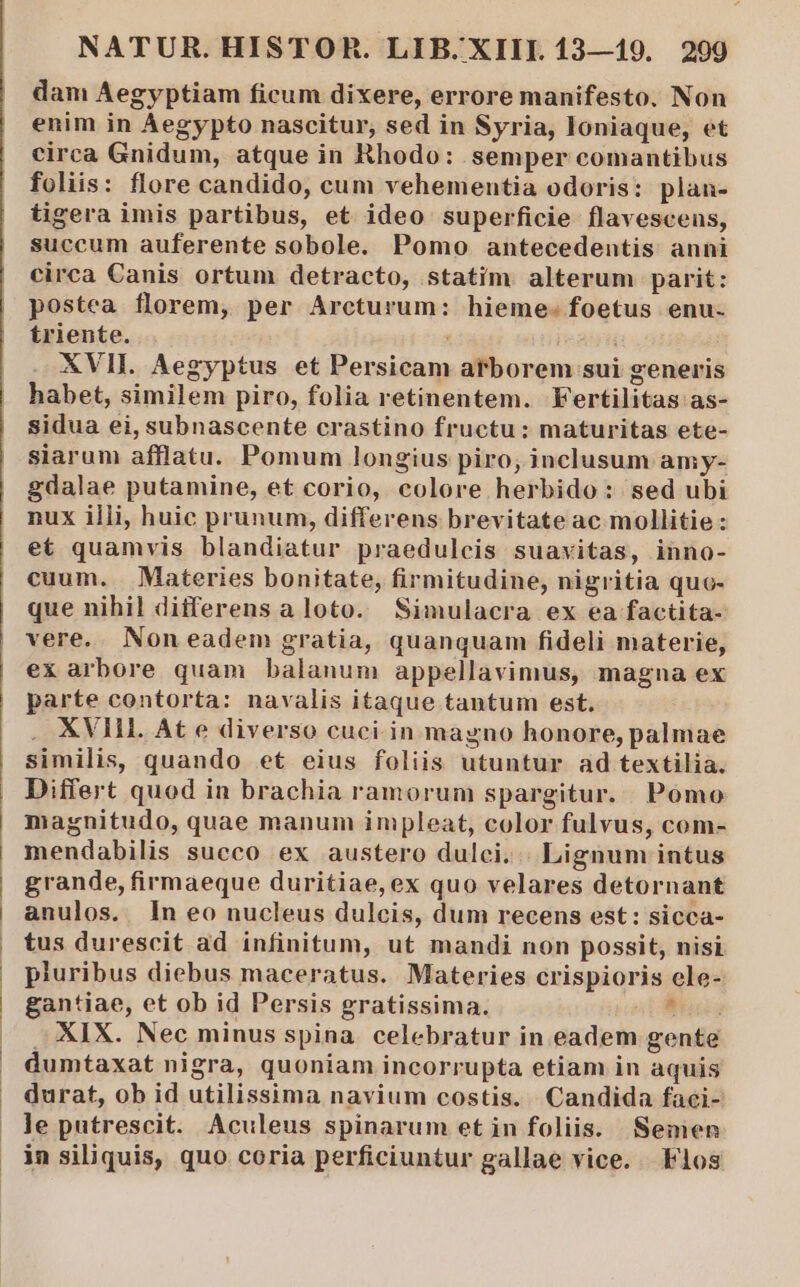 dam Aegyptiam ficum dixere, errore manifesto. Non enim in Aegypto nascitur, sed in Syria, loniaque, et circa Gnidum, atque in Rhodo: semper comantibus foliis: flore candido, cum vehementia odoris: plan- tigera imis partibus, et ideo superficie flavescenus, succum auferente sobole. Pomo antecedentis. anni circa Canis ortum detracto, statim alterum parit: postea florem, per Arcturum: hieme- foetus enu. triente. | XVII. Aegyptus et Persicam atborem sui generis habet, similem piro, folia retinentem. Fertilitas as- sidua ei, subnascente crastino fructu: maturitas ete- siarum afflatu. Pomum longius piro, inclusum amy- gdalae putamine, et corio, colore herbido: sed ubi nux illi, huic prunum, differens brevitate ac mollitie : et quamvis blandiatur praedulcis suavitas, inno- cuum. Materies bonitate, firmitudine, nigritia quo- que nihil differensaloto. Simulacra ex ea factita- vere. Non eadem gratia, quanquam fideli materie, ex arbore quam balanum appellavimus, magna ex parte contorta: navalis itaque tantum est. XVIH. At e diverso cuci.in magno honore, palmae similis, quando et eius foliis utuntur ad textilia. Differt quod in brachia ramorum spargitur. Pómo magnitudo, quae manum impleat, color fulvus, com- mendabilis succo ex austero dulci... Lignum intus grande, firmaeque duritiae,ex quo velares detornant anulos. ln eo nucleus dulcis, dum recens est: sicca- tus durescit ad infinitum, ut mandi non possit, nisi pluribus diebus maceratus. Materies crispioris ele- gantiae, et ob id Persis gratissima. ut tus XIX. Nec minus spina. celebratur in eadem gente dumtaxat nigra, quoniam incorrupta etiam in aquis durat, ob id utilissima navium costis. Candida faei- le putrescit. Aculeus spinarum et in foliis. Semen in siliquis, quo coria perficiuntur gallae vice. Flos